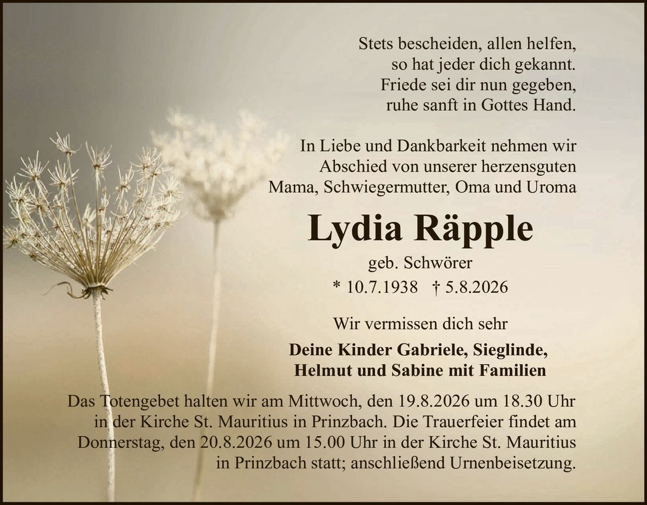 <p>Stets bescheiden, allen helfen, so hat jeder dich gekannt. Friede sei dir nun gegeben, ruhe sanft in Gottes Hand.</p>

<p>In Liebe und Dankbarkeit nehmen wir Abschied von unserer herzensguten Mama, Schwiegermutter, Oma und Uroma</p>

<p><strong>Lydia Räpple</strong></p>

<p>geb. Schwörer<br>
* 10.7.1938 † 5.8.2026</p>

<p>Wir vermissen dich sehr</p>

<p><strong>Deine Kinder Gabriele, Sieglinde, Helmut und Sabine mit Familien</strong></p>

<p>Das Totengebet halten wir am Mittwoch, den 19.8.2026 um 18.30 Uhr in der Kirche St. Mauritius in Prinzbach. Die Trauerfeier findet am Donnerstag, den 20.8.2026 um 15.00 Uhr in der Kirche St. Mauritius in Prinzbach statt; anschließend Urnenbeisetzung.</p>