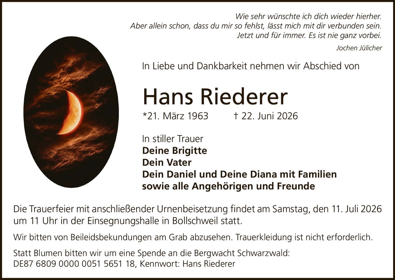 <p><i>Wie sehr wünschte ich dich wieder hierher.<br>Aber allein schon, dass du mir so fehlst, lässt mich mit dir verbunden sein.<br>Jetzt und für immer. Es ist nie ganz vorbei.<br>Jochen Jülicher</i></p><p>In Liebe und Dankbarkeit nehmen wir Abschied von</p><p><strong>Hans Riederer</strong><br>*21. März 1963 † 22. Juni 2026</p><p>In stiller Trauer<br><strong>Deine Brigitte<br>Dein Vater<br>Dein Daniel und Deine Diana mit Familien<br>sowie alle Angehörigen und Freunde</strong></p><p>Die Trauerfeier mit anschließender Urnenbeisetzung findet am Samstag, den 11. Juli 2026 um 11 Uhr in der Einsegnungshalle in Bollschweil statt.</p><p>Wir bitten von Beileidsbekundungen am Grab abzusehen. Trauerkleidung ist nicht erforderlich.</p><p>Statt Blumen bitten wir um eine Spende an die Bergwacht Schwarzwald:<br>DE87 6809 0000 0051 5651 18, Kennwort: Hans Riederer</p>