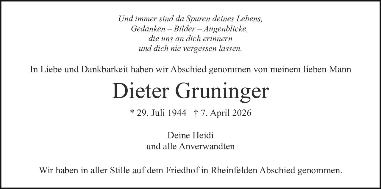 Und immer sind da Spuren deines Lebens,
Gedanken – Bilder – Augenblicke,
die uns an dich erinnern
und dich nie vergessen lassen.

In Liebe und Dankbarkeit haben wir Abschied genommen von meinem lieben Mann

Dieter Gruninger
* 29. Juli 1944 † 7. April 2026
Deine Heidi
und alle Anverwandten
Wir haben in aller Stille auf dem Friedhof in Rheinfelden Abschied genommen.