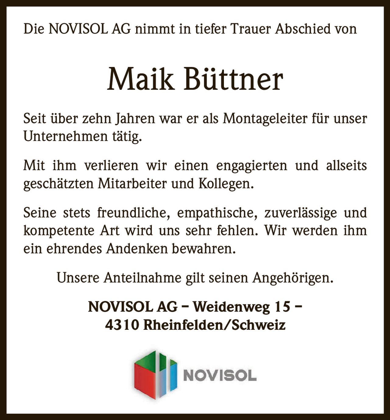 <p>Die NOVISOL AG nimmt in tiefer Trauer Abschied von</p>
<p><strong>Maik Büttner</strong></p>
<p>Seit über zehn Jahren war er als Montageleiter für unser Unternehmen tätig.</p>
<p>Mit ihm verlieren wir einen engagierten und allseits geschätzten Mitarbeiter und Kollegen.</p>
<p>Seine stets freundliche, empathische, zuverlässige und kompetente Art wird uns sehr fehlen. Wir werden ihm ein ehrendes Andenken bewahren.</p>
<p>Unsere Anteilnahme gilt seinen Angehörigen.</p>
<p>NOVISOL AG – Weidenweg 15 – 4310 Rheinfelden/Schweiz</p>