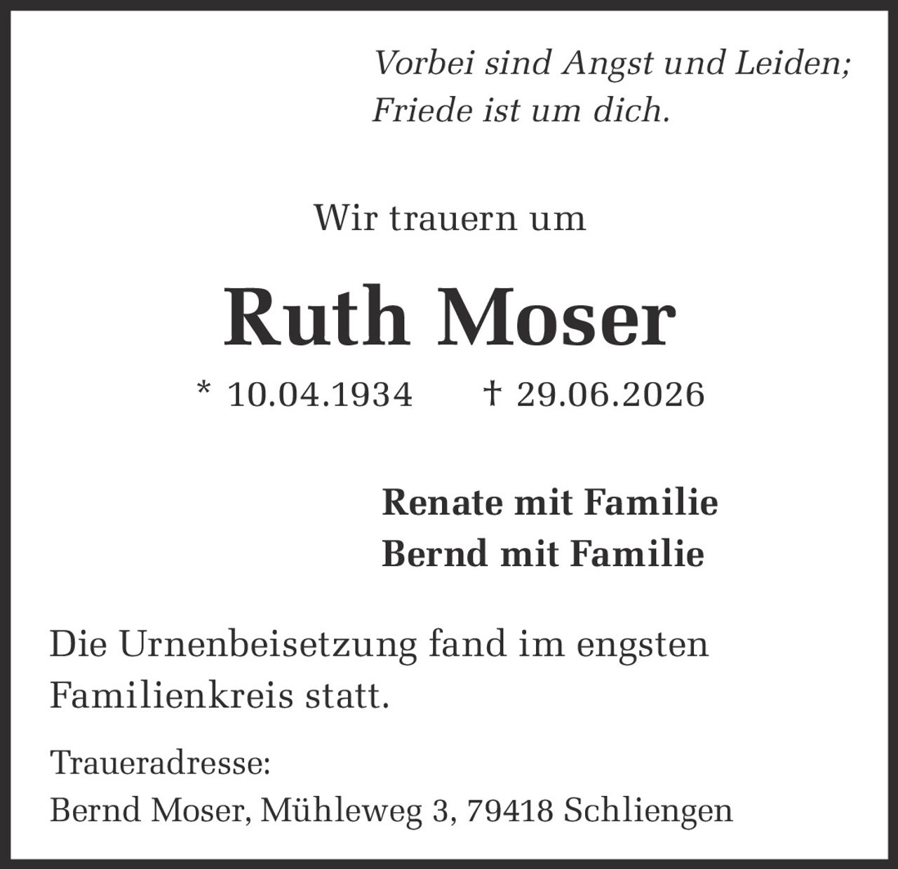 <p><i>Vorbei sind Angst und Leiden;<br>Friede ist um dich.</i></p><p>Wir trauern um</p><p><strong>Ruth Moser</strong></p><p>* 10.04.1934 † 29.06.2026</p><p>Renate mit Familie<br>Bernd mit Familie</p><p>Die Urnenbeisetzung fand im engsten Familienkreis statt.</p><p>Traueradresse:<br>Bernd Moser, Mühleweg 3, 79418 Schliengen</p>