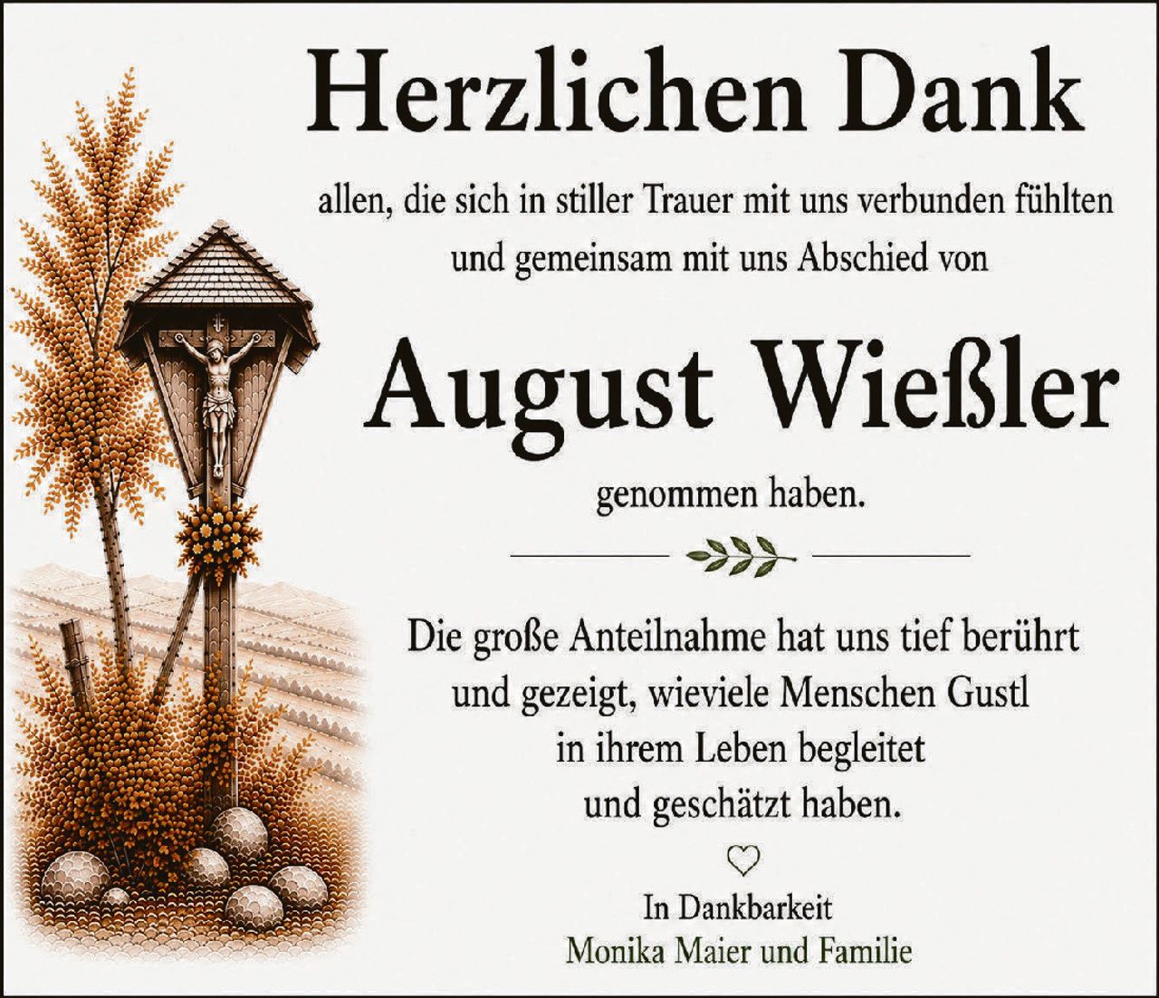 <p><strong>Herzlichen Dank</strong></p><p>allen, die sich in stiller Trauer mit uns verbunden fühlten und gemeinsam mit uns Abschied von</p><p><strong>August Wießler</strong></p><p>genommen haben.</p><p>Die große Anteilnahme hat uns tief berührt und gezeigt, wieviele Menschen Gustl in ihrem Leben begleitет und geschätzt haben.</p><p>In Dankbarkeit<br>Monika Maier und Familie</p>