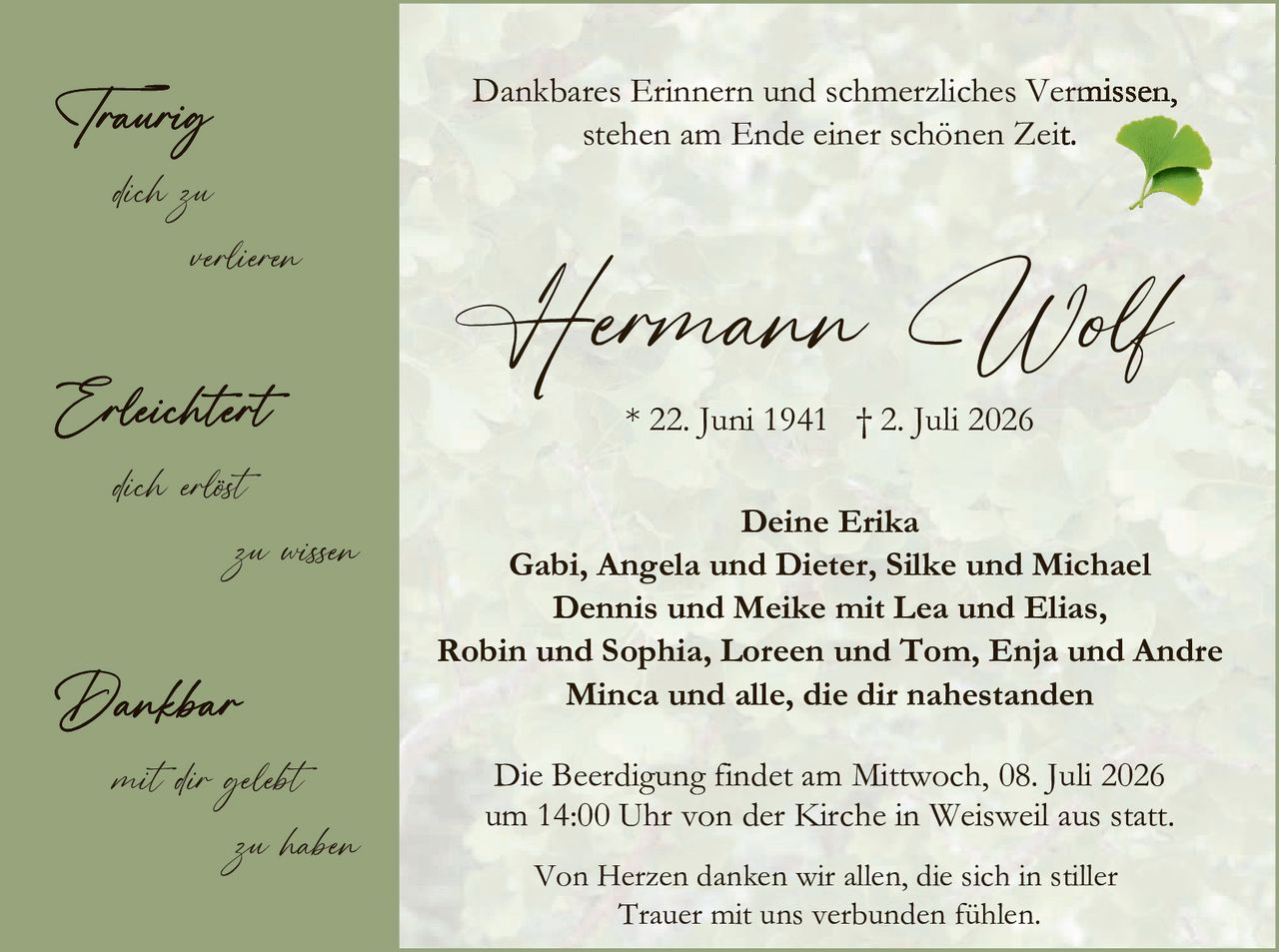 <p><strong>Dankbares Erinnern und schmerzliches Vermissen, stehen am Ende einer schönen Zeit.</strong></p><p style="text-align: center;"><strong>Hermann Wolf</strong><br/>* 22. Juni 1941 † 2. Juli 2026</p><p><strong>Deine Erika</strong><br/>Gabi, Angela und Dieter, Silke und Michael<br/>Dennis und Meike mit Lea und Elias,<br/>Robin und Sophia, Loren und Tom, Enja und Andre<br/>Minca und alle, die dir nahestanden</p><p>Die Beerdigung findet am Mittwoch, 08. Juli 2026 um 14:00 Uhr von der Kirche in Weisweil aus statt.</p><p>Von Herzen danken wir allen, die sich in stiller Trauer mit uns verbunden fühlen.</p>