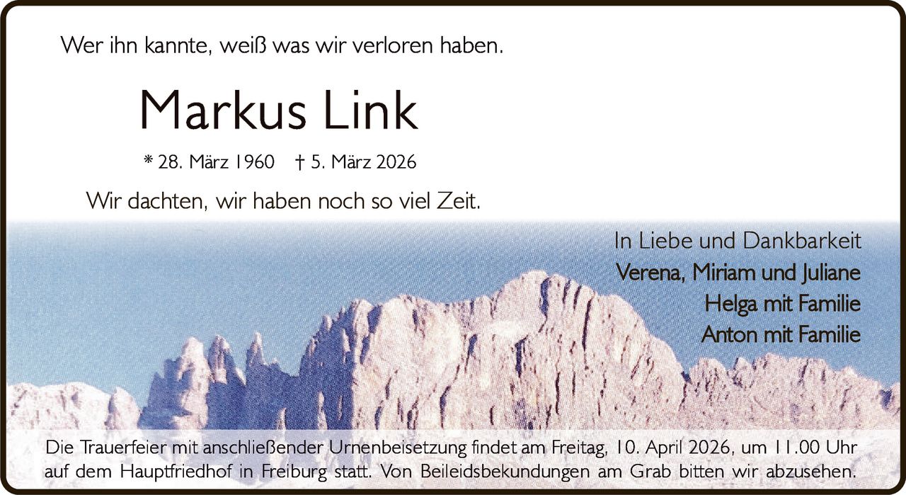Wer ihn kannte, weiß was wir verloren haben.

Markus Link
* 28. März 1960

† 5. März 2026

Wir dachten, wir haben noch so viel Zeit.
In Liebe und Dankbarkeit
Verena, Miriam und Juliane
Helga mit Familie
Anton mit Familie

Die Trauerfeier mit anschließender Urnenbeisetzung findet am Freitag, 10. April 2026, um 11.00 Uhr
auf dem Hauptfriedhof in Freiburg statt. Von Beileidsbekundungen am Grab bitten wir abzusehen.
