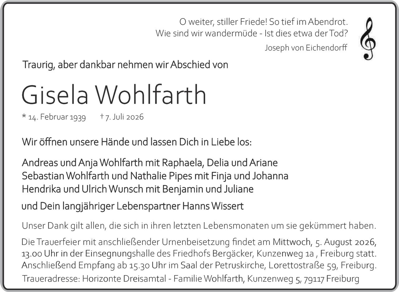 <p><i>O weiter, stiller Friede! So tief im Abendrot.<br/>Wie sind wir wandermüde – Ist dies etwa der Tod?</i><br/>Joseph von Eichendorff</p><p><strong>Traurig, aber dankbar nehmen wir Abschied von</strong></p><p><strong>Gisela Wohlfarth</strong><br/>* 14. Februar 1939     † 7. Juli 2026</p><p>Wir öffnen unsere Hände und lassen Dich in Liebe los:</p><p>Andreas und Anja Wohlfarth mit Raphaela, Delia und Ariane<br/>Sebastian Wohlfarth und Nathalie Pipes mit Finja und Johanna<br/>Hendrik und Ulrich Wunsch mit Benjamin und Juliane<br/>und Dein langjähriger Lebenspartner Hanns Wissert</p><p>Unser Dank gilt allen, die sich in ihren letzten Lebensmonaten um sie gekümmert haben.</p><p>Die Trauerfeier mit anschließender Urnenbeisetzung findet am Mittwoch, 5. August 2026, 13.00 Uhr in der Einsegnungshalle des Friedhofs Bergäcker, Kunzenweg 1a, Freiburg statt. Anschließend Empfang ab 15.30 Uhr im Saal der Petruskirche, Lorettostraße 59, Freiburg.</p><p>Traueradresse: Horizonte Dreisamt­al – Familie Wohlfarth, Kunzenweg 5, 79117 Freiburg</p>