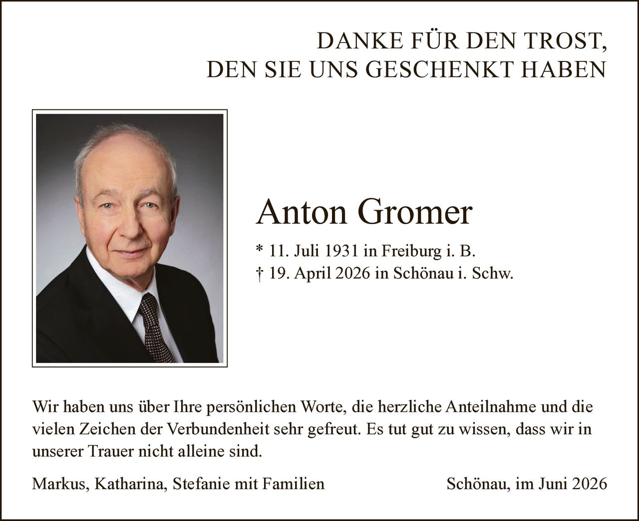 <p><strong>DANKE FÜR DEN TROST, DEN SIE UNS GESCHENKT HABEN</strong></p><p><strong>Anton Gromer</strong><br>* 11. Juli 1931 in Freiburg i. B.<br>† 19. April 2026 in Schönau i. Schw.</p><p>Wir haben uns über Ihre persönlichen Worte, die herzliche Anteilnahme und die vielen Zeichen der Verbundenheit sehr gefreut. Es tut gut zu wissen, dass wir in unserer Trauer nicht alleine sind.</p><p>Markus, Katharina, Stefanie mit Familien<br>Schönau, im Juni 2026</p>