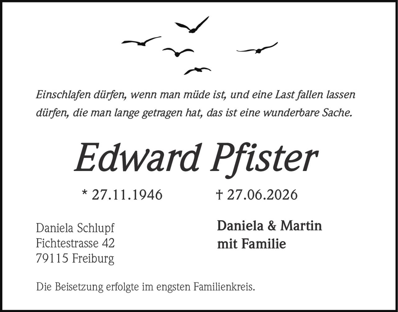 <p><i>Einschlafen dürfen, wenn man müde ist, und eine Last fallen lassen dürfen, die man lange getragen hat, das ist eine wunderbare Sache.</i></p><p><strong>Edward Pfister</strong><br>* 27.11.1946 † 27.06.2026</p><p>Daniela & Martin<br>mit Familie</p><p>Daniela Schlupf<br>Fichtestrasse 42<br>79115 Freiburg</p><p>Die Beisetzung erfolgte im engsten Familienkreis.</p>