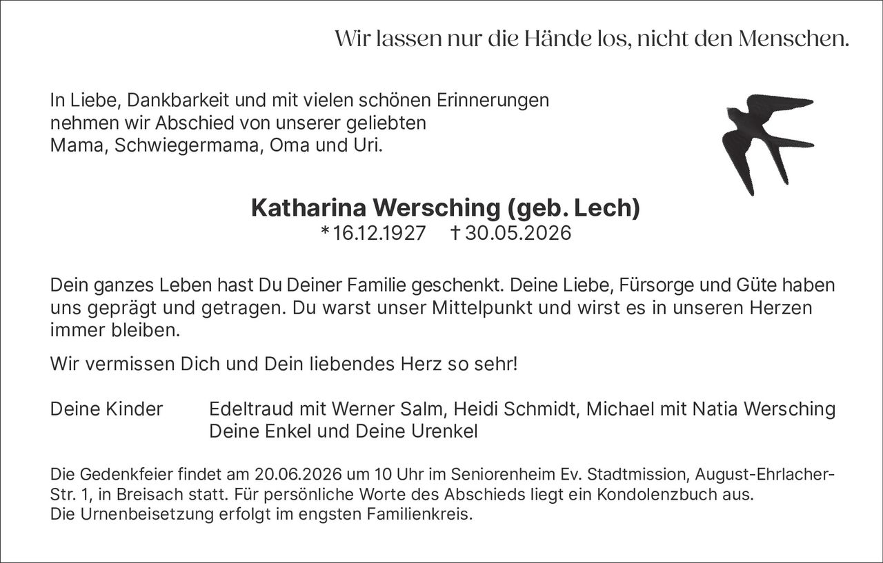 <p>In Liebe, Dankbarkeit und mit vielen schönen Erinnerungen nehmen wir Abschied von unserer geliebten Mama, Schwiegermama, Oma und Uri.</p><p><strong>Katharina Wersching (geb. Lech)</strong><br>16.12.1927 † 30.05.2026</p><p>Dein ganzes Leben hast Du Deiner Familie geschenkt. Deine Liebe, Fürsorge und Güte haben uns geprägt und getragen. Du warst unser Mittelpunkt und wirst es in unseren Herzen immer bleiben.</p><p>Wir vermissen Dich und Dein liebendes Herz so sehr!</p><p>Deine Kinder Edeltraud mit Werner Salm, Heidi Schmidt, Michael mit Natia Wersching<br>Deine Enkel und Deine Urenkel</p><p>Die Gedenkfeier findet am 20.06.2026 um 10 Uhr im Seniorenheim Ev. Stadtmission, August-Ehrlacher-Str. 1, in Breisach statt. Für persönliche Worte des Abschieds liegt ein Kondolenzbuch aus. Die Urnenbeisetzung erfolgt im engsten Familienkreis.</p><p>Wir lassen nur die Hände los, nicht den Menschen.</p>