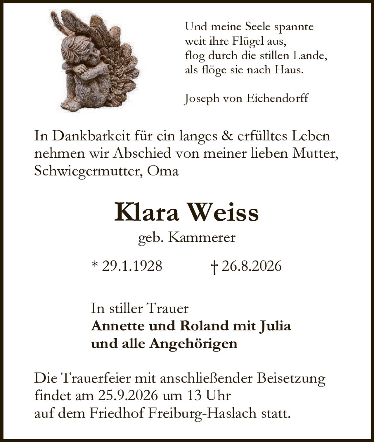 <p>In Dankbarkeit für ein langes &amp; erfülltes Leben nehmen wir Abschied von meiner lieben Mutter, Schwiegermutter, Oma</p>

<p><strong>Klara Weiss</strong><br/>geb. Kammerer</p>

<p>*29.1.1928 † 26.8.2026</p>

<p>In stiller Trauer<br/><strong>Annette und Roland mit Julia<br/>und alle Angehörigen</strong></p>

<p>Die Trauerfeier mit anschließender Beisetzung findet am 25.9.2026 um 13 Uhr auf dem Friedhof Freiburg-Haslach statt.</p>

<p><i>Und meine Seele spannte<br/>weit ihre Flügel aus,<br/>flog durch die stillen Lande,<br/>als flöge sie nach Haus.<br/><br/>Joseph von Eichendorff</i></p>