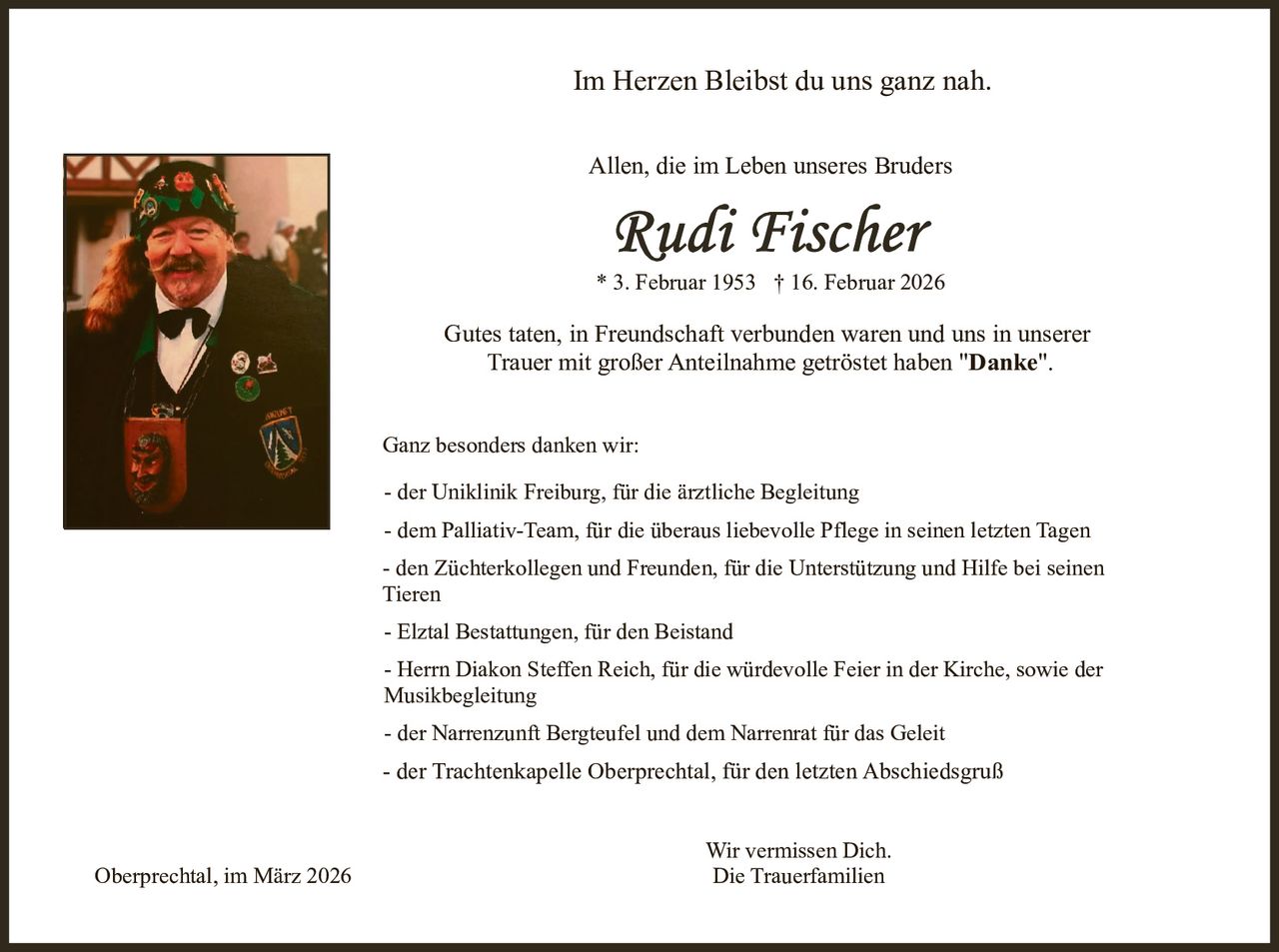 Im Herzen Bleibst du uns ganz nah.
Allen, die im Leben unseres Bruders

* 3. Februar 1953 † 16. Februar 2026

Gutes taten, in Freundschaft verbunden waren und uns in unserer
Trauer mit großer Anteilnahme getröstet haben "Danke".
Ganz besonders danken wir:
- der Uniklinik Freiburg, für die ärztliche Begleitung
- dem Palliativ-Team, für die überaus liebevolle Pflege in seinen letzten Tagen
- den Züchterkollegen und Freunden, für die Unterstützung und Hilfe bei seinen
Tieren
- Elztal Bestattungen, für den Beistand
- Herrn Diakon Steffen Reich, für die würdevolle Feier in der Kirche, sowie der
Musikbegleitung
- der Narrenzunft Bergteufel und dem Narrenrat für das Geleit

- der Trachtenkapelle Oberprechtal, für den letzten Abschiedsgruß

Oberprechtal, im März 2026

Wir vermissen Dich.
Die Trauerfamilien