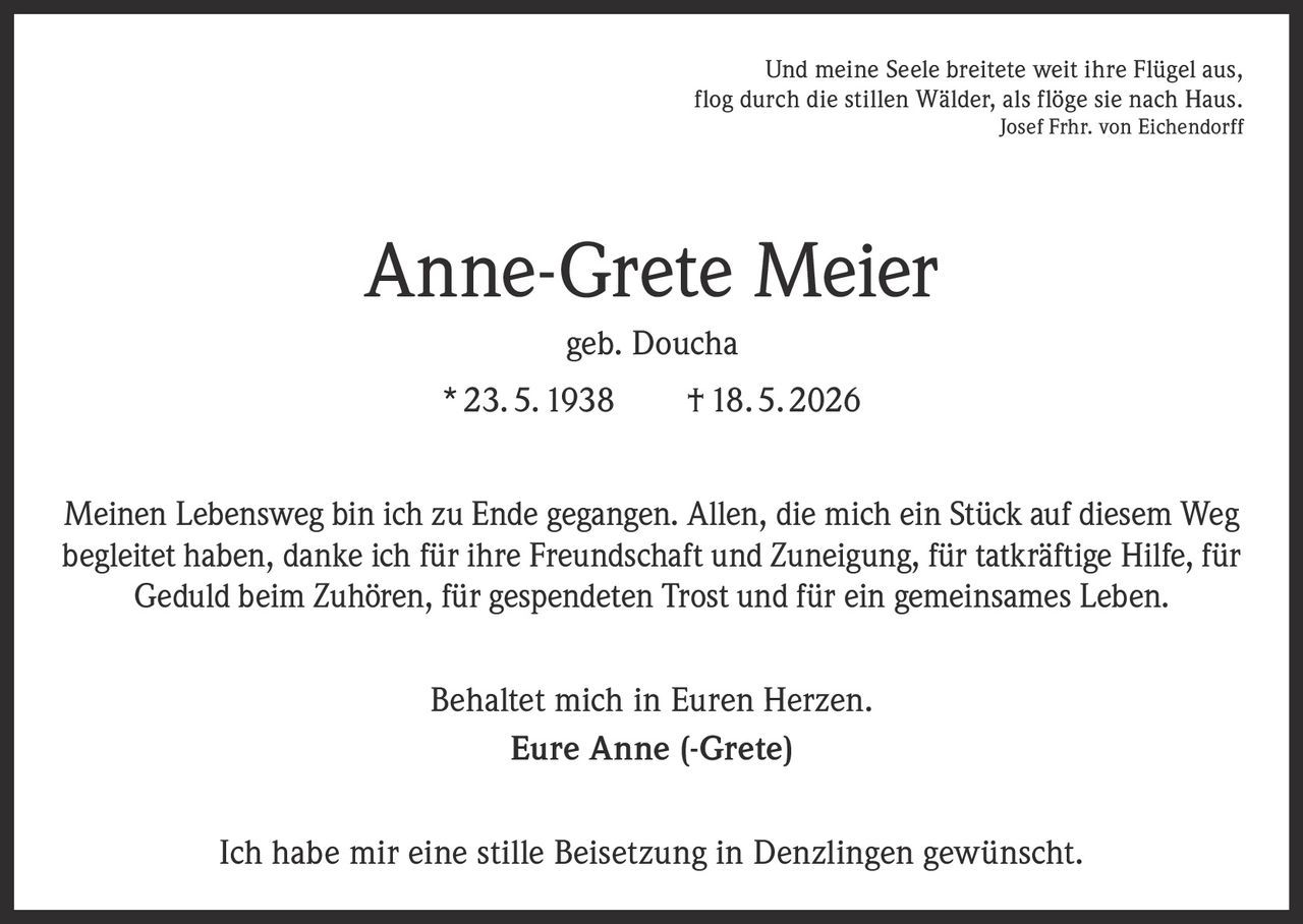 <p>Und meine Seele breitete weit ihre Flügel aus, <br>flog durch die stillen Wälder, als flöge sie nach Haus. <br>Josef Frhr. von Eichendorff</p><p><strong>Anne-Grete Meier</strong><br>geb. Doucha<br>* 23. 5. 1938 † 18. 5. 2026</p><p>Meinen Lebensweg bin ich zu Ende gegangen. Allen, die mich ein Stück auf diesem Weg <br>begleitet haben, danke ich für ihre Freundschaft und Zuneigung, für tatkräftige Hilfe, für <br>Geduld beim Zuhören, für gespendeten Trost und für ein gemeinsames Leben.</p><p>Behaltet mich in Euren Herzen.<br>Eure Anne (-Grete)</p><p>Ich habe mir eine stille Beisetzung in Denzlingen gewünscht.</p>