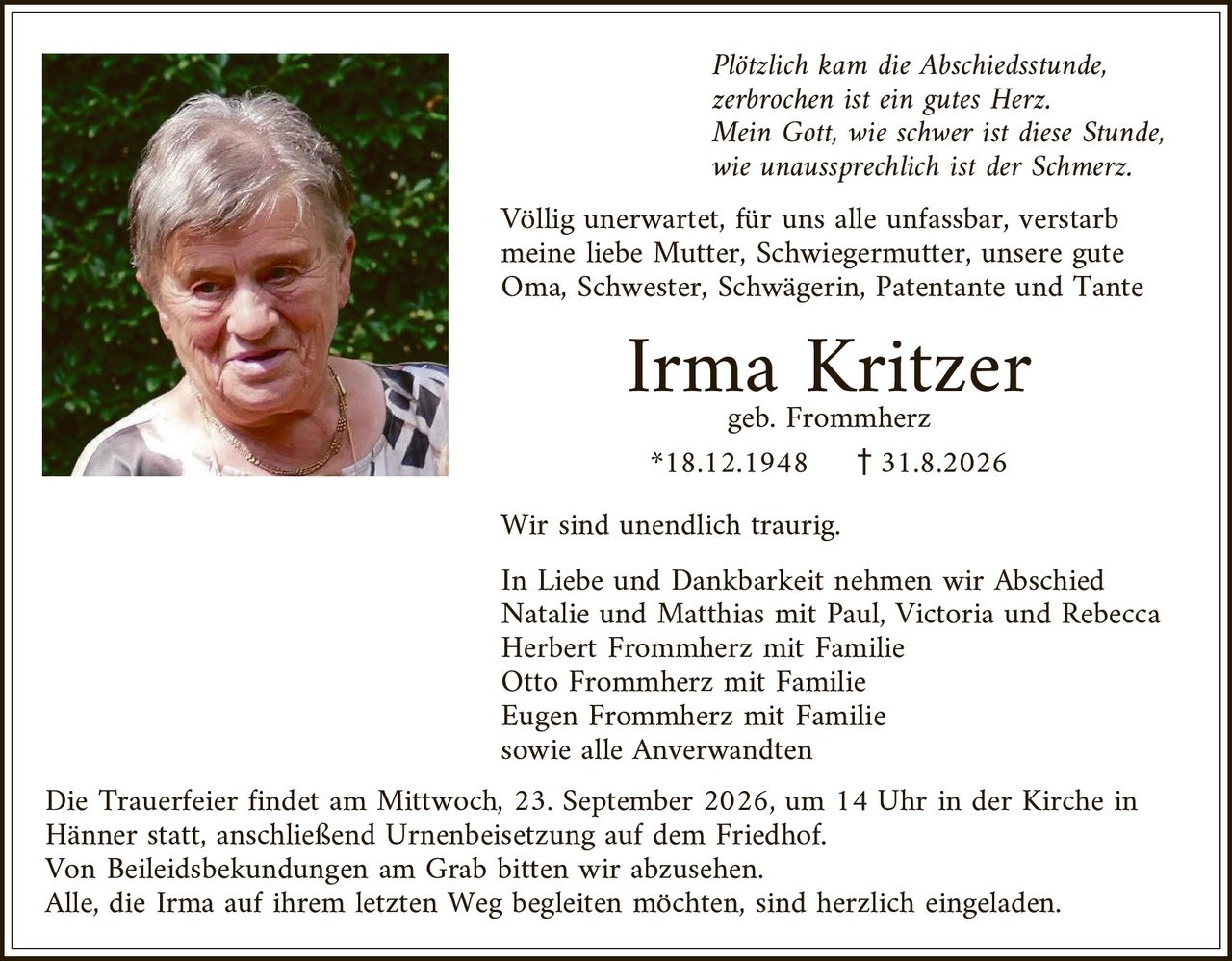 <p><i>Plötzlich kam die Abschiedsstunde, zerbrochen ist ein gutes Herz. Mein Gott, wie schwer ist diese Stunde, wie unaussprechlich ist der Schmerz.</i></p>

<p>Völlig unerwartet, für uns alle unfassbar, verstarb meine liebe Mutter, Schwiegermutter, unsere gute Oma, Schwester, Schwägerin, Patentante und Tante</p>

<p><strong>Irma Kritzer</strong><br>geb. Frommherz<br>*18.12.1948 † 31.8.2026</p>

<p>Wir sind unendlich traurig.</p>

<p>In Liebe und Dankbarkeit nehmen wir Abschied<br>Natalie und Matthias mit Paul, Victoria und Rebecca<br>Herbert Frommherz mit Familie<br>Otto Frommherz mit Familie<br>Eugen Frommherz mit Familie<br>sowie alle Verwandten</p>

<p>Die Trauerfeier findet am Mittwoch, 23. September 2026, um 14 Uhr in der Kirche in Hänner statt, anschließend Urnenbeisetzung auf dem Friedhof. Von Beileidesbekündungen am Grab bitten wir abzusehen. Alle, die Irma auf ihrem letzten Weg begleiten möchten, sind herzlich eingeladen.</p>