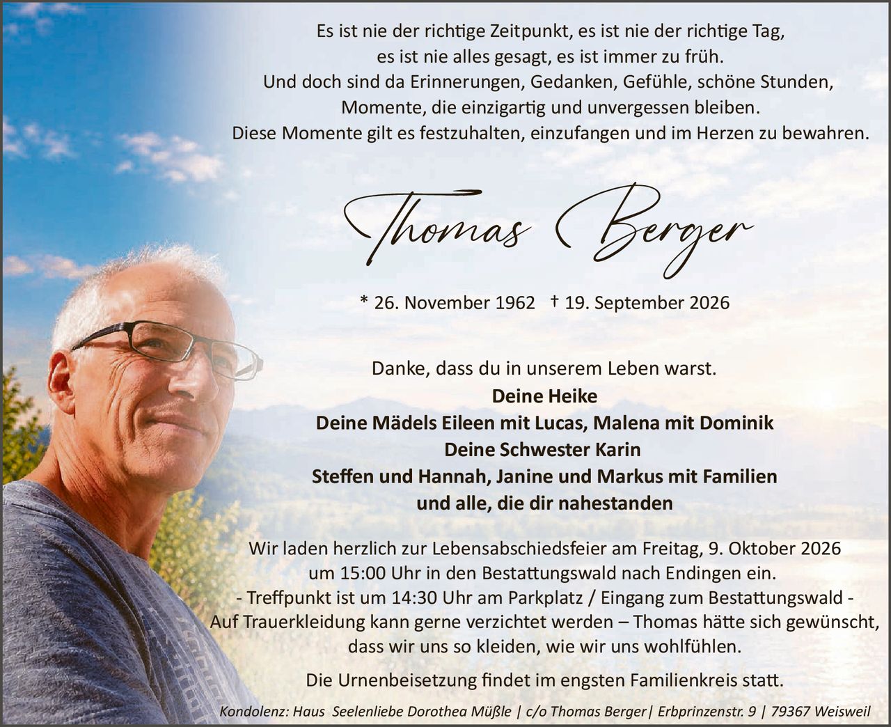 <p><i>Es ist nie der richtige Zeitpunkt, es ist nie der richtige Tag, es ist nie alles gesagt, es ist immer zu früh. Und doch sind da Erinnerungen, Gedanken, Gefühle, schöne Stunden, Momente, die einzigartig und unvergessen bleiben. Diese Momente gilt es festzuhalten, einzufangen und im Herzen zu bewahren.</i></p>

<p><strong>Thomas Berger</strong></p>

<p>* 26. November 1962  † 19. September 2026</p>

<p>Danke, dass du in unserem Leben warst.</p>

<p><strong>Deine Heike<br/>Deine Mädels Eileen mit Lucas, Malena mit Dominik<br/>Deine Schwester Karin<br/>Steffen und Hannah, Janine und Markus mit Familien<br/>und alle, die dir nahestanden</strong></p>

<p>Wir laden herzlich zur Lebensabschiedsfeier am Freitag, 9. Oktober 2026 um 15:00 Uhr in den Bestattungswald nach Endingen ein.<br/>- Treffpunkt ist um 14:30 Uhr am Parkplatz / Eingang zum Bestattungswald -<br/>Auf Trauerkleidung kann gerne verzichtet werden – Thomas hätte sich gewünscht, dass wir uns so kleiden, wie wir uns wohlfühlen.</p>

<p>Die Urnenbeisetzung findet im engsten Familienkreis statt.</p>

<p><i>Kondolenz: Haus Seelenliebe Dorothea Müßle | c/o Thomas Berger | Erbprinzenstr. 9 | 79367 Weisweil</i></p>