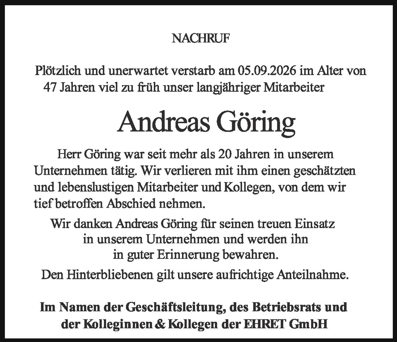 <p><strong>NACHRUF</strong></p>

<p>Plötzlich und unerwartet verstarb am 05.09.2026 im Alter von 47 Jahren viel zu früh unser langjähriger Mitarbeiter</p>

<p><strong>Andreas Göring</strong></p>

<p>Herr Göring war seit mehr als 20 Jahren in unserem Unternehmen tätig. Wir verlieren mit ihm einen geschätzten und lebenslustigen Mitarbeiter und Kollegen, von dem wir tief betroffen Abschied nehmen.</p>

<p>Wir danken Andreas Göring für seinen treuen Einsatz in unserem Unternehmen und werden ihn in guter Erinnerung bewahren.</p>

<p>Den Hinterbliebenen gilt unsere aufrichtige Anteilnahme.</p>

<p><strong>Im Namen der Geschäftsleitung, des Betriebsrats und der Kolleginnen & Kollegen der EHRET GmbH</strong></p>