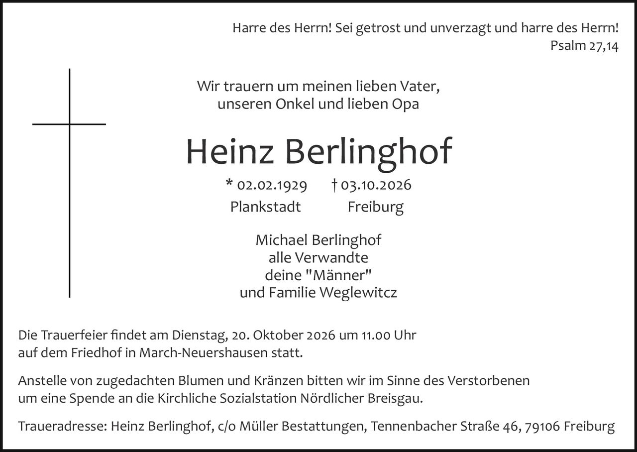 <p><strong>Harre des Herrn! Sei getrost und unverzagt und harre des Herrn!</strong><br>Psalm 27,14</p>

<p>Wir trauern um meinen lieben Vater, unseren Onkel und lieben Opa</p>

<p><strong>Heinz Berlinghof</strong><br>* 02.02.1929 † 03.10.2026<br>Plankstadt Freiburg</p>

<p>Michael Berlinghof<br>alle Verwandte<br>deine "Männer"<br>und Familie Weglewitcz</p>

<p>Die Trauerfeier findet am Dienstag, 20. Oktober 2026 um 11.00 Uhr auf dem Friedhof in March-Neuershausen statt.</p>

<p>Anstelle von zugedachten Blumen und Kränzen bitten wir im Sinne des Verstorbenen um eine Spende an die Kirchliche Sozialstation Nördlicher Breisgau.</p>

<p>Traueradresse: Heinz Berlinghof, c/o Müller Bestattungen, Tennenbacher Straße 46, 79106 Freiburg</p>