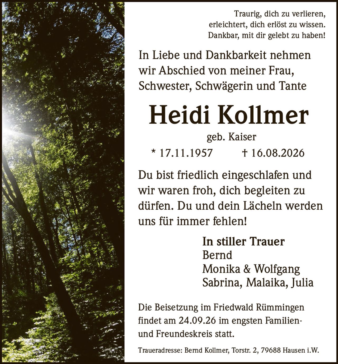 <p>Traurig, dich zu verlieren, erleichtert, dich erlöst zu wissen. Dankbar, mit dir gelebt zu haben!</p>

<p>In Liebe und Dankbarkeit nehmen wir Abschied von meiner Frau, Schwester, Schwägerin und Tante</p>

<p><strong>Heidi Kollmer</strong></p>

<p>geb. Kaiser</p>

<p>* 17.11.1957 † 16.08.2026</p>

<p>Du bist friedlich eingeschlafen und wir waren froh, dich begleiten zu dürfen. Du und dein Lächeln werden uns für immer fehlen!</p>

<p><i>In stiller Trauer</i></p>

<p>Bernd<br>
Monika & Wolfgang<br>
Sabrina, Malaika, Julia</p>

<p>Die Beisetzung im Friedwald Rümmingen findet am 24.09.26 im engsten Familien- und Freundeskreis statt.</p>

<p>Traueradresse: Bernd Kollmer, Torstr. 2, 79688 Hausen i.W.</p>