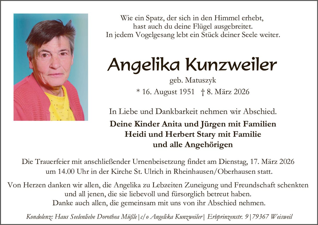 Wie ein Spatz, der sich in den Himmel erhebt,
hast auch du deine Flügel ausgebreitet.
In jedem Vogelgesang lebt ein Stück deiner Seele weiter.

Angelika Kunzweiler
geb. Matuszyk
* 16. August 1951 † 8. März 2026

In Liebe und Dankbarkeit nehmen wir Abschied.
Deine Kinder Anita und Jürgen mit Familien
Heidi und Herbert Stary mit Familie
und alle Angehörigen
Die Trauerfeier mit anschließender Urnenbeisetzung findet am Dienstag, 17. März 2026
um 14.00 Uhr in der Kirche St. Ulrich in Rheinhausen/Oberhausen statt.
Von Herzen danken wir allen, die Angelika zu Lebzeiten Zuneigung und Freundschaft schenkten
und all jenen, die sie liebevoll und fürsorglich betreut haben.
Danke auch allen, die gemeinsam mit uns von ihr Abschied nehmen.
Kondolenz: Haus Seelenliebe Dorothea Müßle|c/o Angelika Kunzweiler| Erbprinzenstr. 9|79367 Weisweil