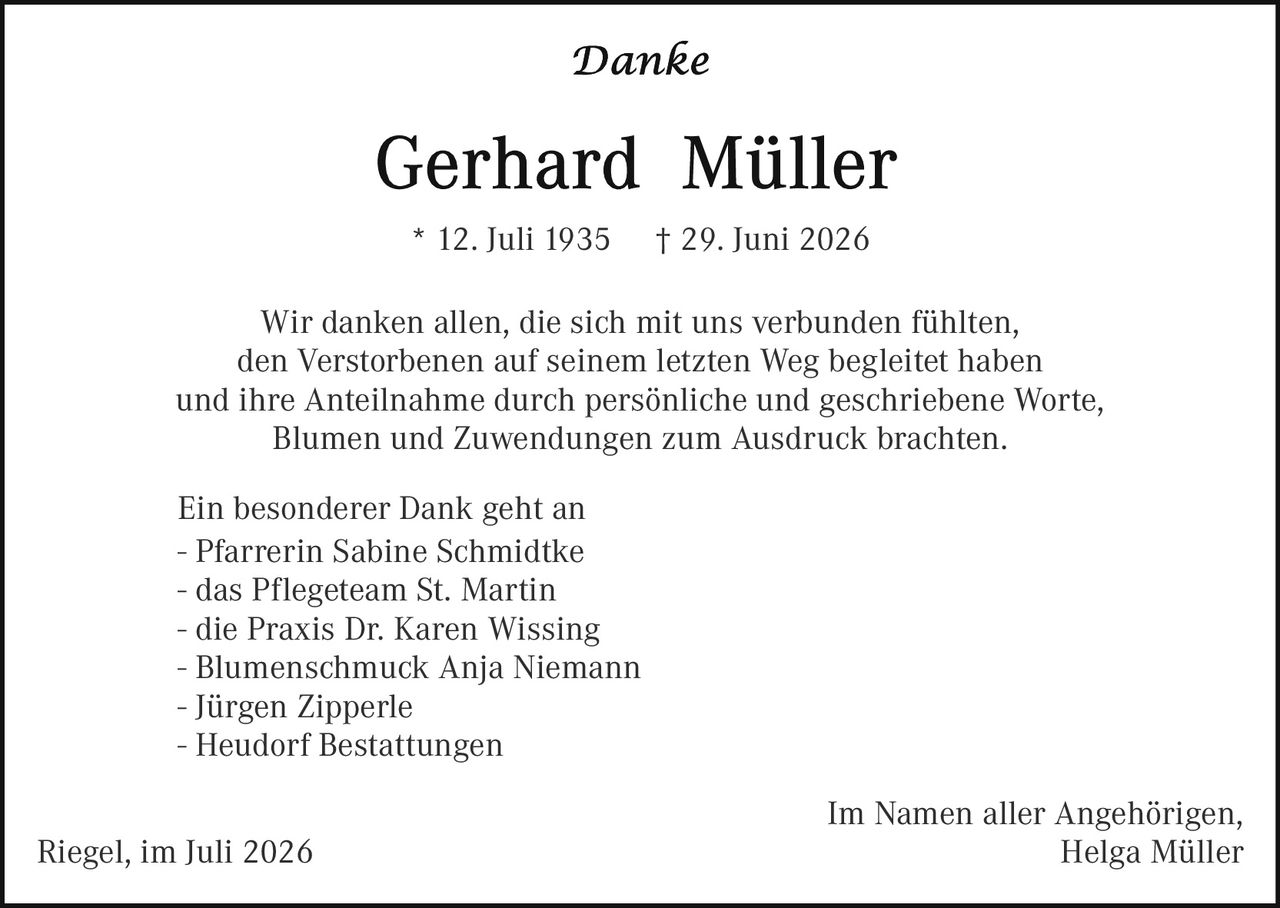 <p><i>Danke</i></p>

<p><strong>Gerhard Müller</strong></p>

<p>* 12. Juli 1935     † 29. Juni 2026</p>

<p>Wir danken allen, die sich mit uns verbunden fühlten, den Verstorbenen auf seinem letzten Weg begleitet haben und ihre Anteilnahme durch persönliche und geschriebene Worte, Blumen und Zuwendungen zum Ausdruck brachten.</p>

<p>Ein besonderer Dank geht an<br>
– Pfarrerin Sabine Schmidtke<br>
– das Pflegeteam St. Martin<br>
– die Praxis Dr. Karen Wissing<br>
– Blumenschmuck Anja Niemann<br>
– Jürgen Zipperle<br>
– Heudorf Bestattungen</p>

<p>Im Namen aller Angehörigen,<br>
Riegel, im Juli 2026                                                             Helga Müller</p>