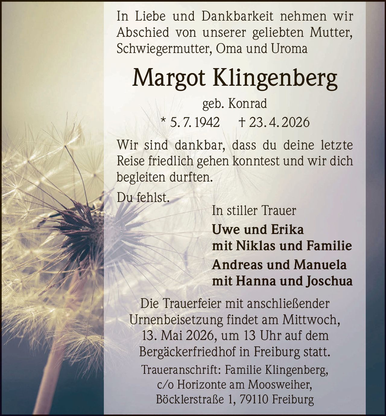 In Liebe und Dankbarkeit nehmen wir
Abschied von unserer geliebten Mutter,
Schwiegermutter, Oma und Uroma

Margot Klingenberg
geb. Konrad
* 5. 7. 1942 † 23. 4. 2026
Wir sind dankbar, dass du deine letzte
Reise friedlich gehen konntest und wir dich
begleiten durften.
Du fehlst.
In stiller Trauer
Uwe und Erika
mit Niklas und Familie
Andreas und Manuela
mit Hanna und Joschua
Die Trauerfeier mit anschließender
Urnenbeisetzung findet am Mittwoch,
13. Mai 2026, um 13 Uhr auf dem
Bergäckerfriedhof in Freiburg statt.
Traueranschrift: Familie Klingenberg,
c/o Horizonte am Moosweiher,
Böcklerstraße 1, 79110 Freiburg