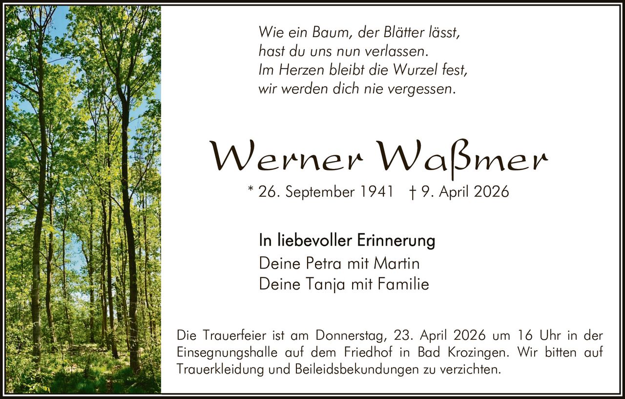 Wie ein Baum, der Blätter lässt,
hast du uns nun verlassen.
Im Herzen bleibt die Wurzel fest,
wir werden dich nie vergessen.

Werner Waßmer
* 26. September 1941 † 9. April 2026

Deine Petra mit Martin
Deine Tanja mit Familie
Die Trauerfeier ist am Donnerstag, 23. April 2026 um 16 Uhr in der
Einsegnungshalle auf dem Friedhof in Bad Krozingen. Wir bitten auf
Trauerkleidung und Beileidsbekundungen zu verzichten.