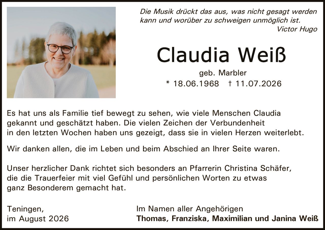 <p><i>Die Musik drückt das aus, was nicht gesagt werden kann und worüber zu schweigen unmöglich ist.</i><br><i>Victor Hugo</i></p>

<p><strong>Claudia Weiß</strong><br>geb. Marbler<br>* 18.06.1968 † 11.07.2026</p>

<p>Es hat uns als Familie tief bewegt zu sehen, wie viele Menschen Claudia gekannt und geschätzt haben. Die vielen Zeichen der Verbundenheit in den letzten Wochen haben uns gezeigt, dass sie in vielen Herzen weiterlebt.</p>

<p>Wir danken allen, die im Leben und beim Abschied an Ihrer Seite waren.</p>

<p>Unser herzlicher Dank richtet sich besonders an Pfarrerin Christina Schäfer, die die Trauerfeier mit viel Gefühl und persönlichen Worten zu etwas ganz Besonderem gemacht hat.</p>

<p>Teningen,<br>im August 2026</p>

<p>Im Namen aller Angehörigen<br><strong>Thomas, Franziska, Maximilian und Janina Weiß</strong></p>