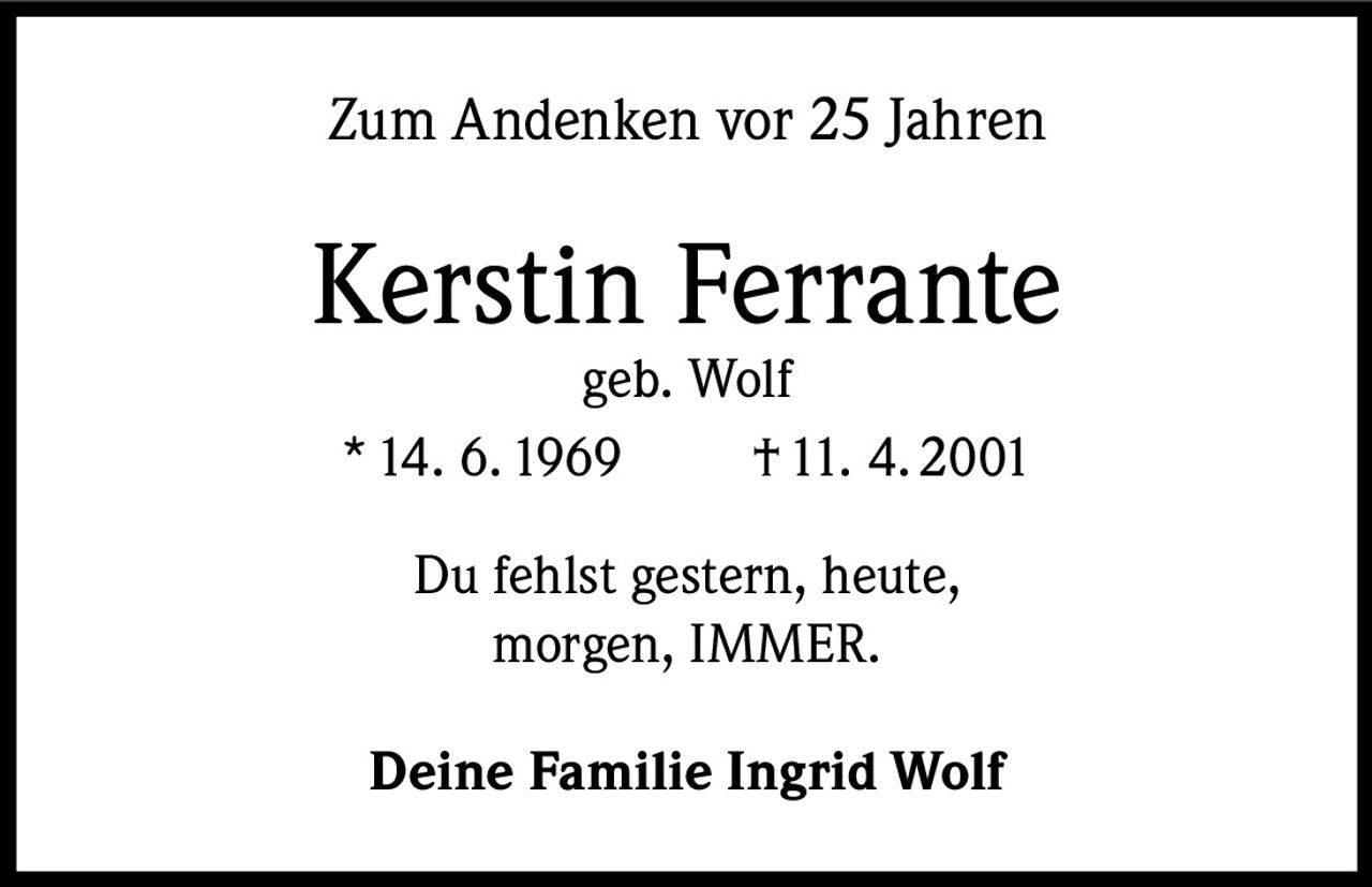 Zum Andenken vor 25 Jahren

Kerstin Ferrante
geb. Wolf
* 14. 6. 1969
† 11. 4. 2001
Du fehlst gestern, heute,
morgen, IMMER.
Deine Familie Ingrid Wolf