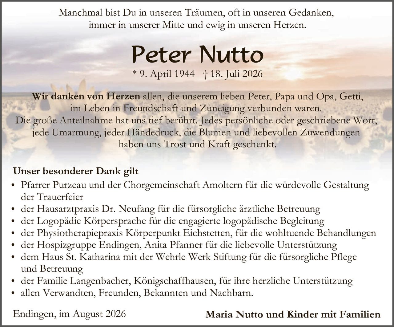 <p>Manchmal bist Du in unseren Träumen, oft in unseren Gedanken, immer in unserer Mitte und ewig in unseren Herzen.</p>

<p><strong>Peter Nutto</strong><br>* 9. April 1944 † 18. Juli 2026</p>

<p><strong>Wir danken von Herzen</strong> allen, die unserem lieben Peter, Papa und Opa, Getti, im Leben in Freundschaft und Zuneigung verbunden waren. Die große Anteilnahme hat uns tief berührt. Jedes persönliche oder geschriebene Wort, jede Umarmung, jeder Händedruck, die Blumen und liebevollen Zuwendungen haben uns Trost und Kraft geschenkt.</p>

<p><strong>Unser besonderer Dank gilt</strong></p>

<ul>
<li>Pfarrer Purzeau und der Chorgemeinsschaft Amoltern für die würdevolle Gestaltung der Trauerfeier</li>
<li>der Hausarztpraxis Dr. Neufang für die fürsorgliche ärztliche Betreuung</li>
<li>der Logopädie Körpersprache für die engagierte logopädische Begleitung</li>
<li>der Physiotherapiepraxis Körperpunkt Eichstetten, für die wohltuende Behandlungen</li>
<li>der Hospigruppe Endingen, Anita Pfanner für die liebevolle Unterstützung</li>
<li>dem Haus St. Katharina mit der Wehrle Werk Stiftung für die fürsorgliche Pflege und Betreuung</li>
<li>der Familie Langenbacher, Königschaffhausen, für ihre herzliche Unterstützung</li>
<li>allen Verwandten, Freunden, Bekannten und Nachbarn.</li>
</ul>

<p>Endingen, im August 2026 <strong>Maria Nutto und Kinder mit Familien</strong></p>