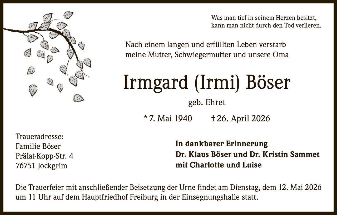 <p>Was man tief in seinem Herzen besitzt, kann man nicht durch den Tod verlieren.</p><p>Nach einem langen und erfüllten Leben verstarb meine Mutter, Schwiegermutter und unsere Oma</p><p><strong>Irmgard (Irmi) Böser</strong><br>geb. Ehret<br>* 7. Mai 1940 † 26. April 2026</p><p><strong>In dankbarer Erinnerung</strong><br>Dr. Klaus Böser und Dr. Kristin Sammet<br>mit Charlotte und Luise</p><p>Die Trauerfeier mit anschließender Beisetzung der Urne findet am Dienstag, dem 12. Mai 2026 um 11 Uhr auf dem Hauptfriedhof Freiburg in der Einsegnungshalle statt.</p><p>Traueradresse:<br>Familie Böser<br>Prälat-Kopp-Str. 4<br>76751 Jockgrim</p>
