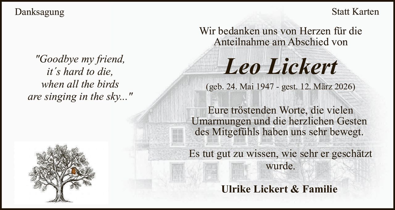Danksagung

Statt Karten

Wir bedanken uns von Herzen für die
Anteilnahme am Abschied von
"Goodbye my friend,
it´s hard to die,
when all the birds
are singing in the sky..."

Leo Lickert
(geb. 24. Mai 1947 - gest. 12. März 2026)

Eure tröstenden Worte, die vielen
Umarmungen und die herzlichen Gesten
des Mitgefühls haben uns sehr bewegt.
Es tut gut zu wissen, wie sehr er geschätzt
wurde.
Ulrike Lickert & Familie