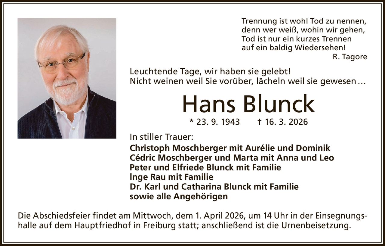 Trennung ist wohl Tod zu nennen,
denn wer weiß, wohin wir gehen,
Tod ist nur ein kurzes Trennen
auf ein baldig Wiedersehen!

R. Tagore

Leuchtende Tage, wir haben sie gelebt!
Nicht weinen weil Sie vorüber, lächeln weil sie gewesen …

Hans Blunck
* 23. 9. 1943   † 16. 3. 2026

In stiller Trauer:
Christoph Moschberger mit Aurélie und Dominik
Cédric Moschberger und Marta mit Anna und Leo
Peter und Elfriede Blunck mit Familie
lnge Rau mit Familie
Dr. Karl und Catharina Blunck mit Familie
sowie alle Angehörigen
Die Abschiedsfeier findet am Mittwoch, dem 1. April 2026, um 14 Uhr in der Einsegnungshalle auf dem Hauptfriedhof in Freiburg statt; anschließend ist die Urnenbeisetzung.