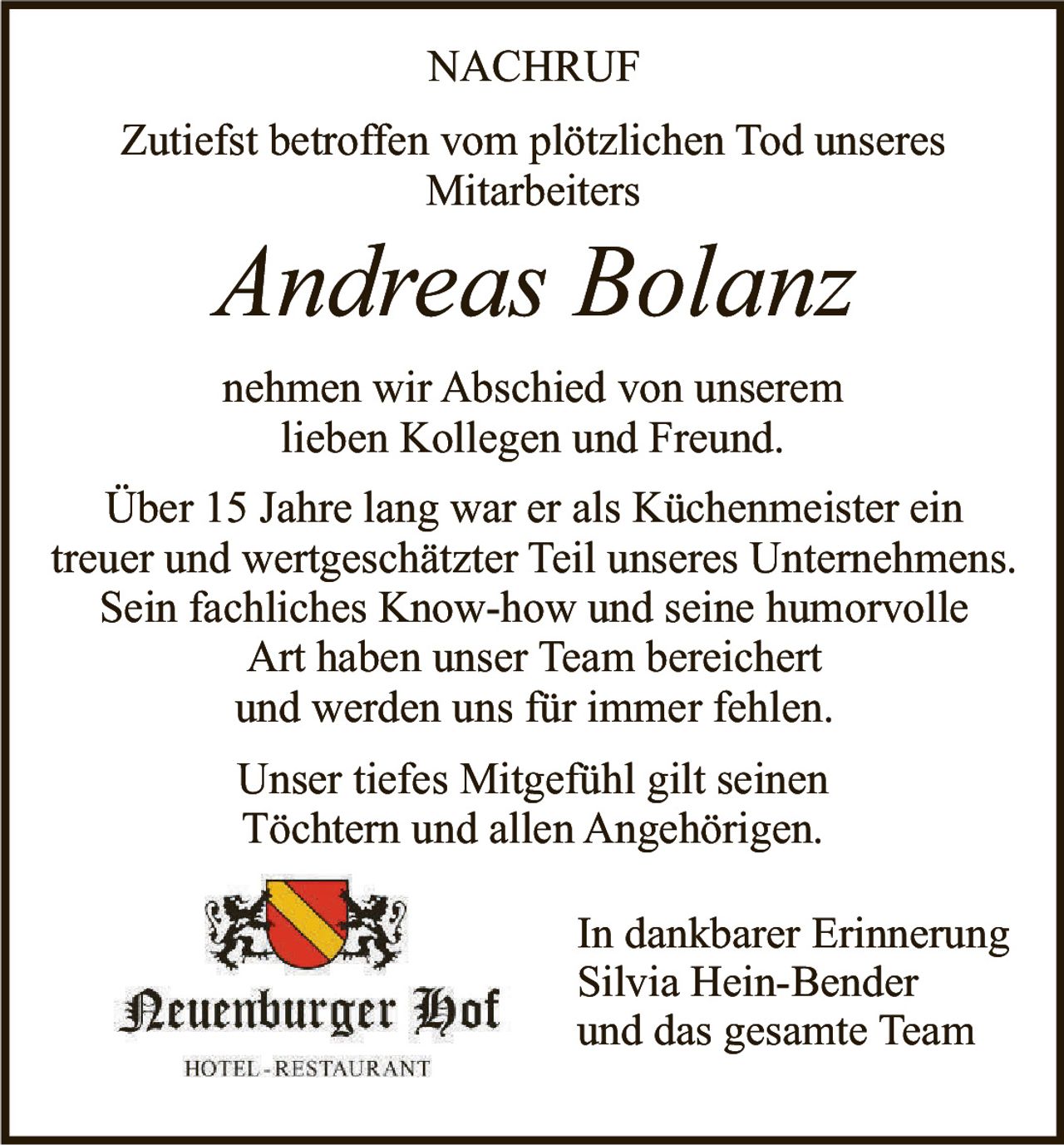 <p>Zutiefst betroffen vom plötzlichen Tod unseres Mitarbeiters</p>

<p><i>Andreas Bolanz</i></p>

<p>nehmen wir Abschied von unserem lieben Kollegen und Freund.</p>

<p>Über 15 Jahre lang war er als Küchenmeister ein treuer und wertgeschätzter Teil unseres Unternehmens. Sein fachliches Know-how und seine humorvolle Art haben unser Team bereichert und werden uns für immer fehlen.</p>

<p>Unser tiefes Mitgefühl gilt seinen Töchtern und allen Angehörigen.</p>

<p>In dankbarer Erinnerung<br>Silvia Hein-Bender<br>und das gesamte Team</p>