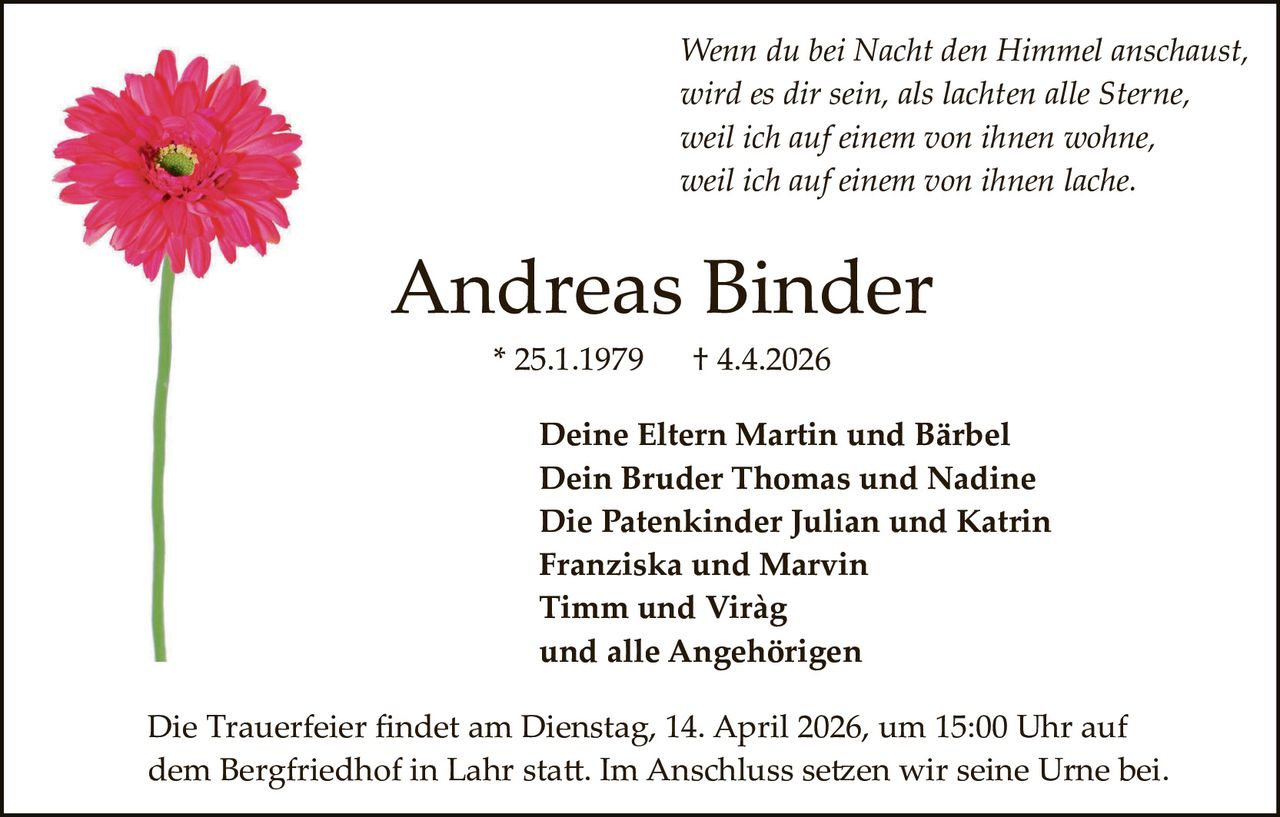 Wenn du bei Nacht den Himmel anschaust,
wird es dir sein, als lachten alle Sterne,
weil ich auf einem von ihnen wohne,
weil ich auf einem von ihnen lache.

Andreas Binder
* 25.1.1979

† 4.4.2026

Deine Eltern Martin und Bärbel
Dein Bruder Thomas und Nadine
Die Patenkinder Julian und Katrin
Franziska und Marvin
Timm und Viràg
und alle Angehörigen
Die Trauerfeier ﬁndet am Dienstag, 14. April 2026, um 15:00 Uhr auf
dem Bergfriedhof in Lahr sta�. Im Anschluss se�en wir seine Urne bei.