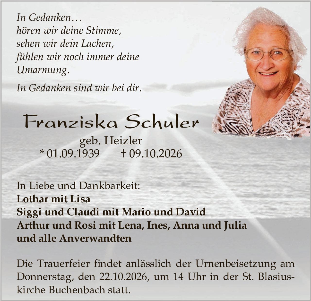 <p><i>In Gedanken...</i><br>
<i>hören wir deine Stimme,</i><br>
<i>sehen wir dein Lachen,</i><br>
<i>fühlen wir noch immer deine</i><br>
<i>Umarmung.</i></p>

<p><i>In Gedanken sind wir bei dir.</i></p>

<p><strong>Franziska Schuler</strong><br>
geb. Heizler<br>
* 01.09.1939     † 09.10.2026</p>

<p>In Liebe und Dankbarkeit:<br>
<strong>Lothar mit Lisa</strong><br>
<strong>Siggi und Claudi mit Mario und David</strong><br>
<strong>Arthur und Rosi mit Lena, Ines, Anna und Julia</strong><br>
und alle Anverwandten</p>

<p>Die Trauerfeier findet anlässlich der Urnenbeisetzung am Donnerstag, den 22.10.2026, um 14 Uhr in der St. Blasius-kirche Buchenbach statt.</p>