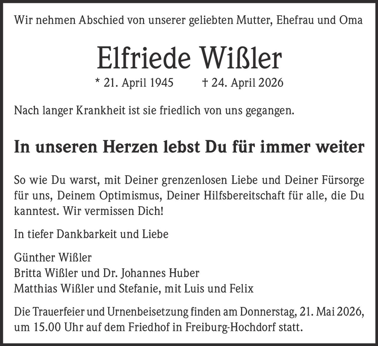 <p>Wir nehmen Abschied von unserer geliebten Mutter, Ehefrau und Oma</p><p><strong>Elfriede Wißler</strong><br>* 21. April 1945 † 24. April 2026</p><p>Nach langer Krankheit ist sie friedlich von uns gegangen.</p><p><strong>In unseren Herzen lebst Du für immer weiter</strong></p><p>So wie Du warst, mit Deiner grenzenlosen Liebe und Deiner Fürsorge für uns, Deinem Optimismus, Deiner Hilfsbereitschaft für alle, die Du kanntest. Wir vermissen Dich!</p><p>In tiefer Dankbarkeit und Liebe</p><p>Günther Wißler<br>Britta Wißler und Dr. Johannes Huber<br>Matthias Wißler und Stefanie, mit Luis und Felix</p><p>Die Trauerfeier und Urnenbeisetzung finden am Donnerstag, 21. Mai 2026, um 15.00 Uhr auf dem Friedhof in Freiburg-Hochdorf statt.</p>