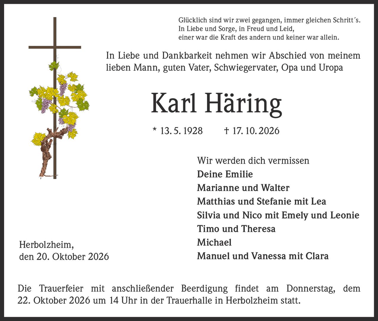 <p>Glücklich sind wir zwei gegangen, immer gleichen Schritt´s.<br>In Liebe und Sorge, in Freud und Leid,<br>einer war die Kraft des andern und keiner war allein.</p>

<p>In Liebe und Dankbarkeit nehmen wir Abschied von meinem lieben Mann, guten Vater, Schwiegervater, Opa und Uropa</p>

<p><strong>Karl Häring</strong><br>* 13.5.1928  † 17.10.2026</p>

<p>Wir werden dich vermissen<br><strong>Deine Emilie</strong><br>Marianne und Walter<br>Matthias und Stefanie mit Lea<br>Silvia und Nico mit Emely und Leonie<br>Timo und Theresa<br>Michael<br>Manuel und Vanessa mit Clara</p>

<p>Die Trauerfeier mit anschließender Beerdigung findet am Donnerstag, dem 22. Oktober 2026 um 14 Uhr in der Trauerhalle in Herbolzheim statt.</p>

<p>Herbolzheim,<br>den 20. Oktober 2026</p>