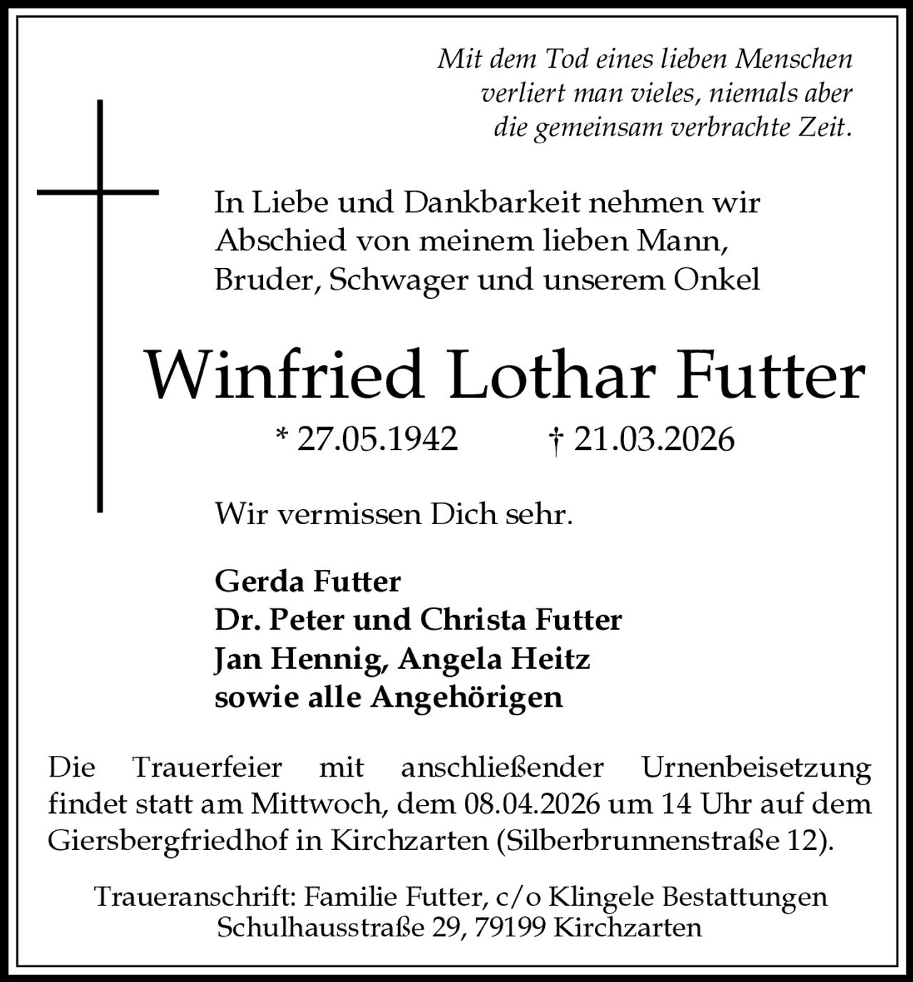 Mit dem Tod eines lieben Menschen
verliert man vieles, niemals aber
die gemeinsam verbrachte Zeit.

In Liebe und Dankbarkeit nehmen wir
Abschied von meinem lieben Mann,
Bruder, Schwager und unserem Onkel

Winfried Lothar Futter
* 27.05.1942

† 21.03.2026

Wir vermissen Dich sehr.
Gerda Futter
Dr. Peter und Christa Futter
Jan Hennig, Angela Heitz
sowie alle Angehörigen
Die Trauerfeier mit anschließender Urnenbeisetzung
findet statt am Mittwoch, dem 08.04.2026 um 14 Uhr auf dem
Giersbergfriedhof in Kirchzarten (Silberbrunnenstraße 12).
Traueranschrift: Familie Futter, c/o Klingele Bestattungen
Schulhausstraße 29, 79199 Kirchzarten