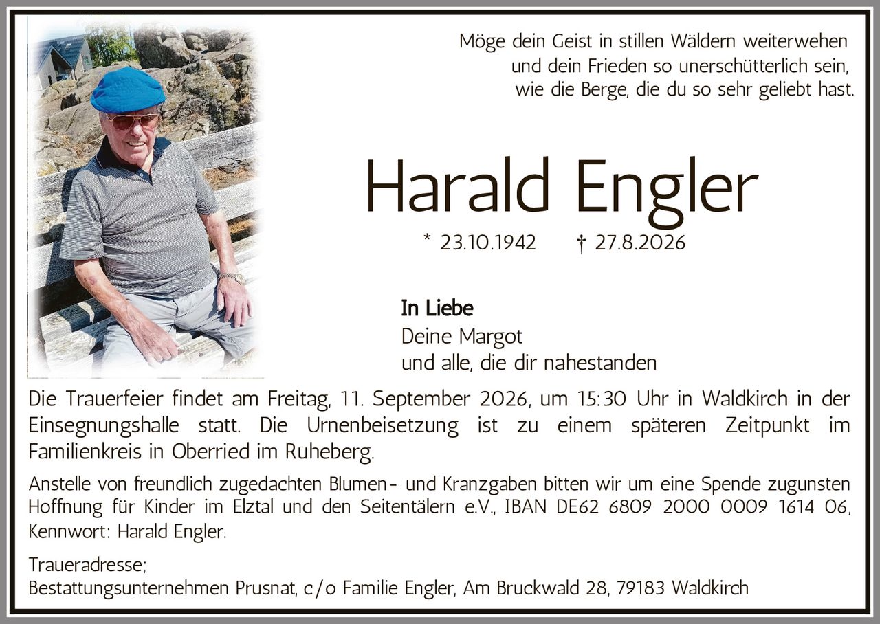 <p>Möge dein Geist in stillen Wäldern weiterwehen und dein Frieden so unerschütterlich sein, wie die Berge, die du so sehr geliebt hast.</p>

<p><strong>Harald Engler</strong><br>* 23.10.1942 † 27.8.2026</p>

<p><i>In Liebe</i><br>Deine Margot<br>und alle, die dir nahestanden</p>

<p>Die Trauerfeier findet am Freitag, 11. September 2026, um 15:30 Uhr in Waldkirch in der Einsegnungshalle statt. Die Urnenbeisetzung ist zu einem späteren Zeitpunkt im Familienkreis in Oberried im Ruheberg.</p>

<p>Anstelle von freundlich zugedachten Blumen- und Kranzgaben bitten wir um eine Spende zugunsten Hoffnung für Kinder im Elztal und den Seitentälern e.V., IBAN DE62 6809 2000 0009 1614 06, Kennwort: Harald Engler.</p>

<p><strong>Traueradresse:</strong><br>Bestattungsunternehmen Prusnat, c/o Familie Engler, Am Bruckwald 28, 79183 Waldkirch</p>