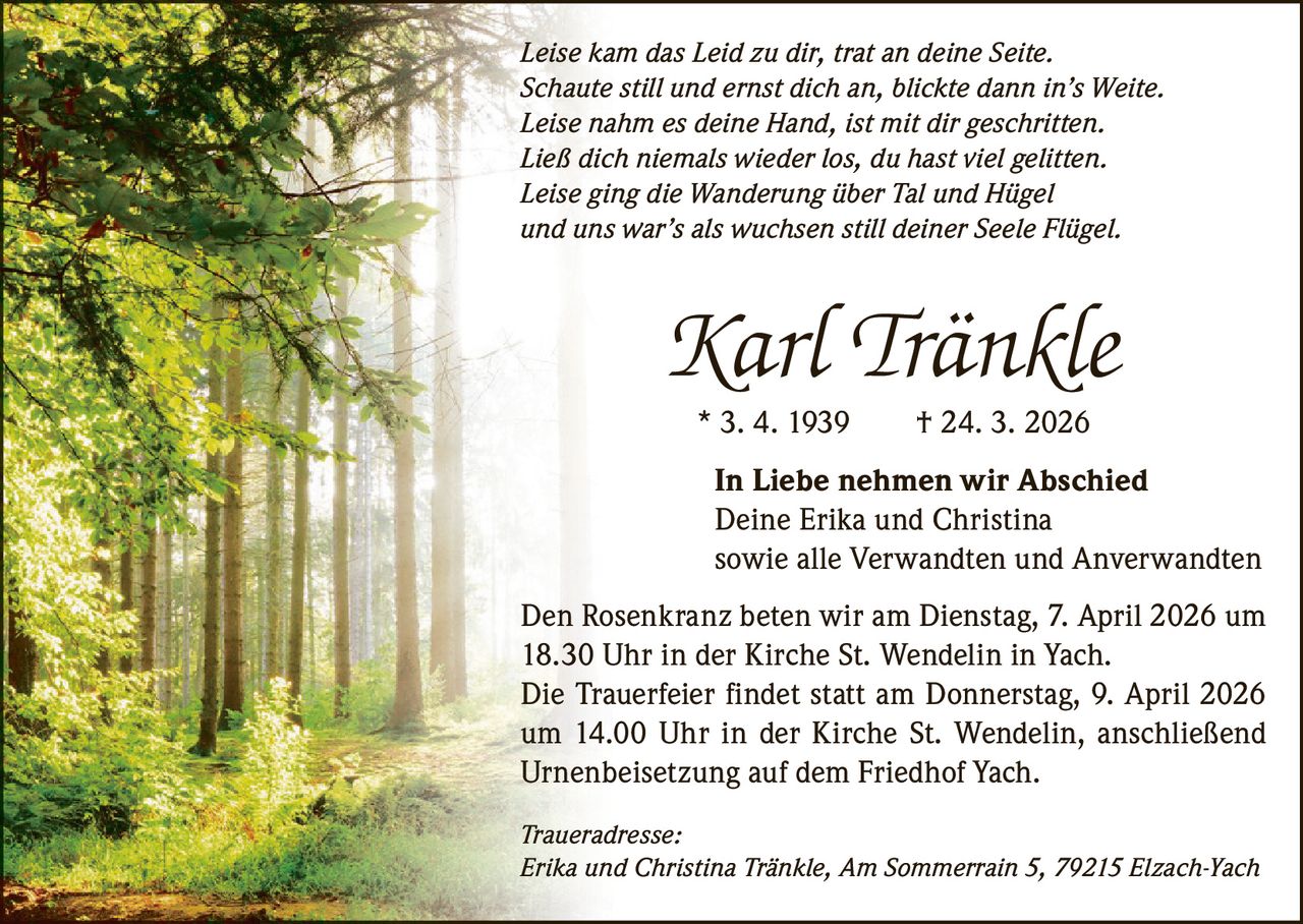 Leise kam das Leid zu dir, trat an deine Seite.
Schaute still und ernst dich an, blickte dann in’s Weite.
Leise nahm es deine Hand, ist mit dir geschritten.
Ließ dich niemals wieder los, du hast viel gelitten.
Leise ging die Wanderung über Tal und Hügel
und uns war’s als wuchsen still deiner Seele Flügel.

Karl Tränkle
* 3. 4. 1939   † 24. 3. 2026
In Liebe nehmen wir Abschied
Deine Erika und Christina
sowie alle Verwandten und Anverwandten
Den Rosenkranz beten wir am Dienstag, 7. April 2026 um
18.30 Uhr in der Kirche St. Wendelin in Yach.
Die Trauerfeier findet statt am Donnerstag, 9. April 2026
um 14.00 Uhr in der Kirche St. Wendelin, anschließend
Urnenbeisetzung auf dem Friedhof Yach.
Traueradresse:
Erika und Christina Tränkle, Am Sommerrain 5, 79215 Elzach-Yach