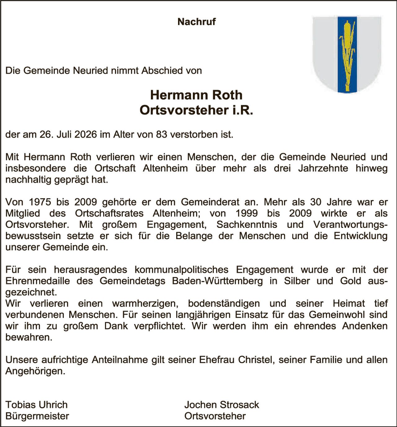 <p><strong>Nachruf</strong></p>

<p>Die Gemeinde Neuried nimmt Abschied von</p>

<p><strong>Hermann Roth<br>Ortsvorsteher i.R.</strong></p>

<p>der am 26. Juli 2026 im Alter von 83 verstorben ist.</p>

<p>Mit Hermann Roth verlieren wir einen Menschen, der die Gemeinde Neuried und insbesondere die Ortschaft Altenheim über mehr als drei Jahrzehnte hinweg nachhältig geprägt hat.</p>

<p>Von 1975 bis 2009 gehörte er dem Gemeinderat an. Mehr als 30 Jahre war er Mitglied des Ortschaftsrates Altenheim; von 1999 bis 2009 wirkte er als Ortsvorsteher. Mit großem Engagement, Sachkenntnis und Verantwortungsbewusstsein setzte er sich für die Belange der Menschen und die Entwicklung unserer Gemeinde ein.</p>

<p>Für sein herausragendes kommunalpolitisches Engagement wurde er mit der Ehrenmedaille des Gemeindetags Baden-Württemberg in Silber und Gold ausgezeichnet.</p>

<p>Wir verlieren einen warmherzigen, bodenständigen und seiner Heimat tief verbundenen Menschen. Für seinen langjährigen Einsatz für das Gemeinwohl sind wir ihm zu großem Dank verpflichtet. Wir werden ihm ein ehrendes Andenken bewahren.</p>

<p>Unsere aufrichtige Anteilnahme gilt seiner Ehefrau Christel, seiner Familie und allen Angehörigen.</p>

<p>Tobias Uhrich<br>Bürgermeister</p>

<p>Jochen Strosack<br>Ortsvorsteher</p>