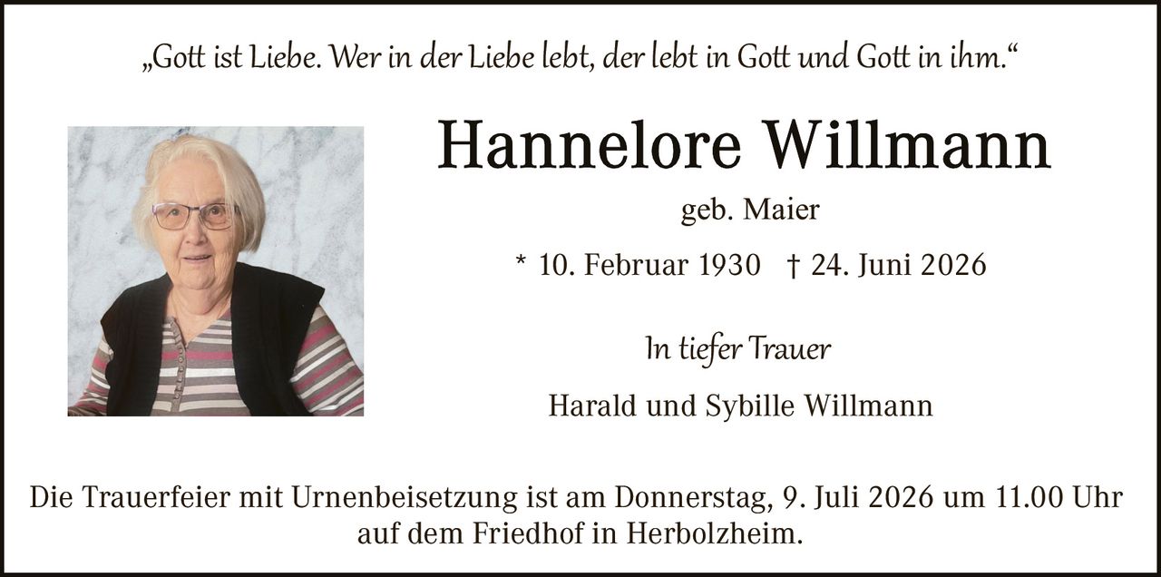 <p>„Gott ist <i>Liebe. Wer in der Liebe lebt, der lebt in Gott und Gott in ihm.</i>"</p><p><strong>Hannelore Willmann</strong><br>geb. Maier<br><br>* 10. Februar 1930  † 24. Juni 2026</p><p><i>In tiefer Trauer</i><br>Harald und Sybille Willmann</p><p>Die Trauerfeier mit Urnenbeisetzung ist am Donnerstag, 9. Juli 2026 um 11.00 Uhr auf dem Friedhof in Herbolzheim.</p>