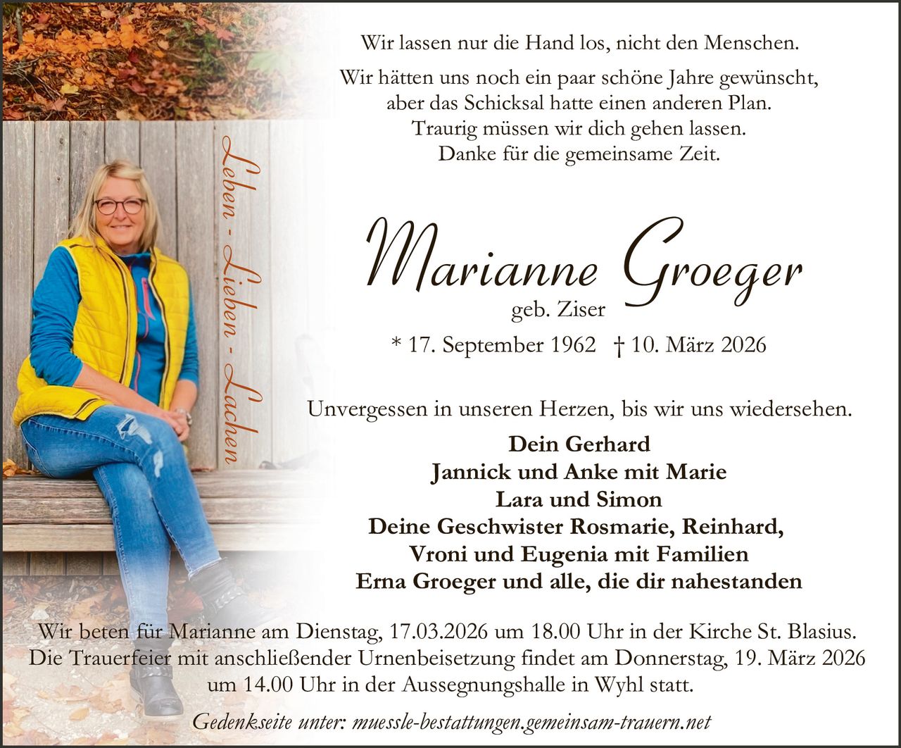 Wir lassen nur die Hand los, nicht den Menschen.

Leben - Lieben - Lachen

Wir hätten uns noch ein paar schöne Jahre gewünscht,
aber das Schicksal hatte einen anderen Plan.
Traurig müssen wir dich gehen lassen.
Danke für die gemeinsame Zeit.

Marianne Groeger
geb. Ziser
* 17. September 1962 † 10. März 2026

Unvergessen in unseren Herzen, bis wir uns wiedersehen.
Dein Gerhard
Jannick und Anke mit Marie
Lara und Simon
Deine Geschwister Rosmarie, Reinhard,
Vroni und Eugenia mit Familien
Erna Groeger und alle, die dir nahestanden

Wir beten für Marianne am Dienstag, 17.03.2026 um 18.00 Uhr in der Kirche St. Blasius.
Die Trauerfeier mit anschließender Urnenbeisetzung findet am Donnerstag, 19. März 2026
um 14.00 Uhr in der Aussegnungshalle in Wyhl statt.

Gedenkseite unter: muessle-bestattungen.gemeinsam-trauern.net
