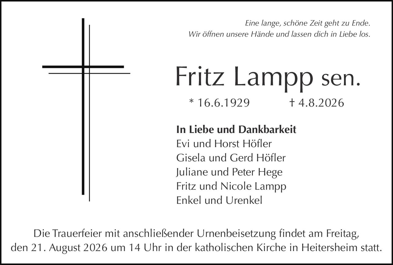 <p><i>Eine lange, schöne Zeit geht zu Ende.<br>Wir öffnen unsere Hände und lassen dich in Liebe los.</i></p><p><strong>Fritz Lampp sen.</strong><br>* 16.6.1929 † 4.8.2026</p><p><strong>In Liebe und Dankbarkeit</strong><br>Evi und Horst Höfler<br>Gisela und Gerd Höfler<br>Juliane und Peter Hege<br>Fritz und Nicole Lampp<br>Enkel und Urenkel</p><p>Die Trauerfeier mit anschließender Urnenbeisetzung findet am Freitag, den 21. August 2026 um 14 Uhr in der katholischen Kirche in Heitersheim statt.</p>