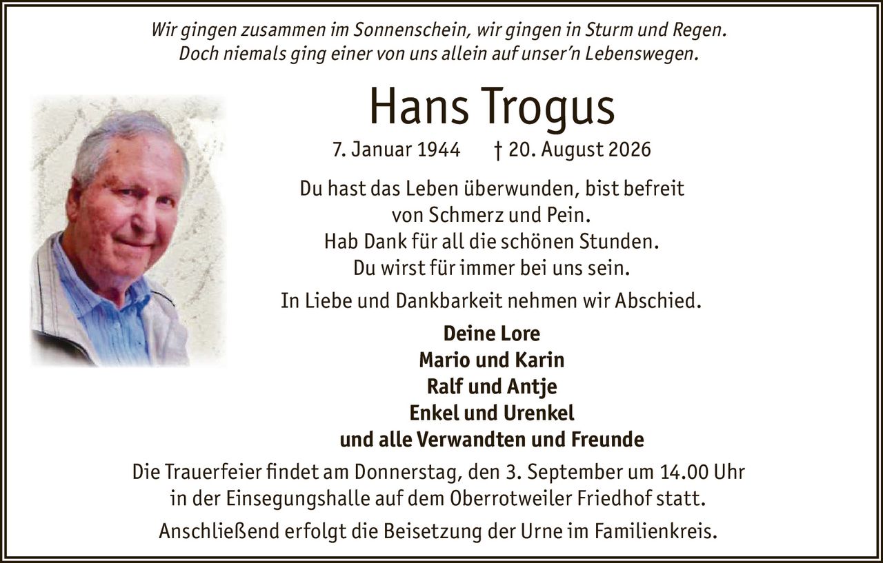 <p><i>Wir gingen zusammen im Sonnenschein, wir gingen in Sturm und Regen.<br>Doch niemals ging einer von uns allein auf unser'n Lebenswegen.</i></p><p><strong>Hans Trogus</strong><br>7. Januar 1944 † 20. August 2026</p><p>Du hast das Leben überwunden, bist befreit<br>von Schmerz und Pein.<br>Hab Dank für all die schönen Stunden.<br>Du wirst für immer bei uns sein.</p><p>In Liebe und Dankbarkeit nehmen wir Abschied.</p><p><strong>Deine Lore</strong><br><strong>Mario und Karin</strong><br><strong>Ralf und Antje</strong><br><strong>Enkel und Urenkel</strong><br>und alle Verwandten und Freunde</p><p>Die Trauerfeier findet am Donnerstag, den 3. September um 14.00 Uhr<br>in der Einsegnungshalle auf dem Oberrotweiler Friedhof statt.</p><p>Anschließend erfolgt die Beisetzung der Urne im Familienkreis.</p>