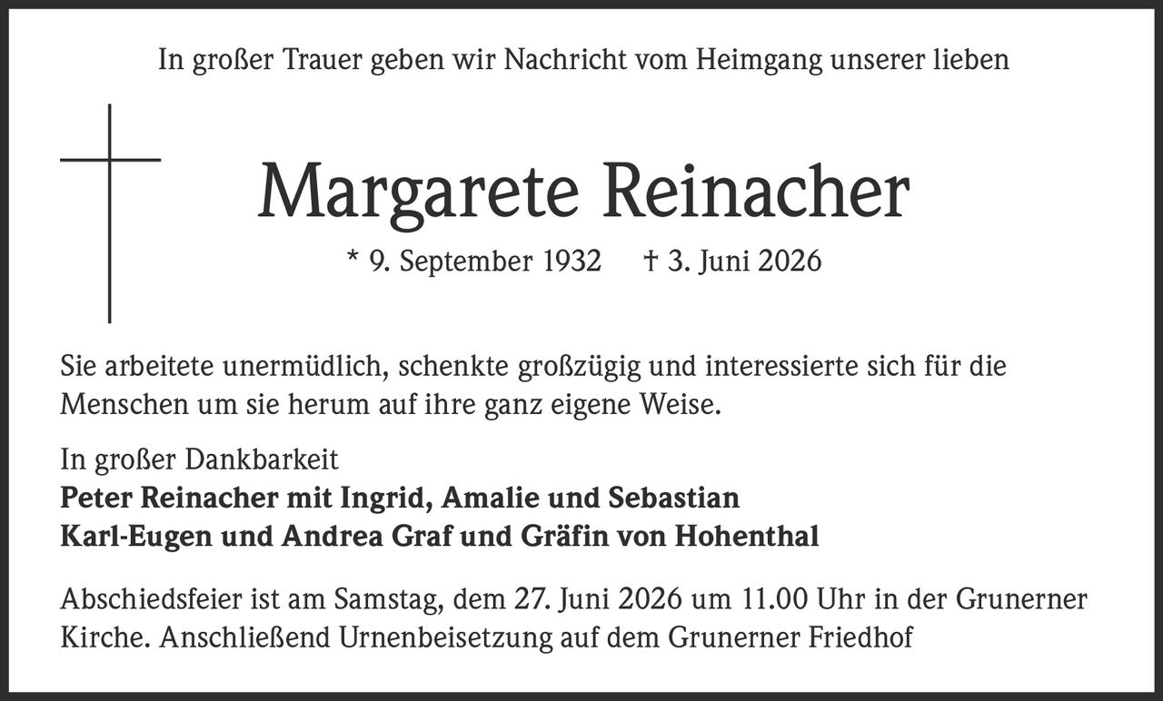 <p>In großer Trauer geben wir Nachricht vom Heimgang unserer lieben</p>
<p><strong>Margarete Reinacher</strong></p>
<p>* 9. September 1932  † 3. Juni 2026</p>
<p>Sie arbeitete unermüdlich, schenkte großzügig und interessierte sich für die Menschen um sie herum auf ihre ganz eigene Weise.</p>
<p>In großer Dankbarkeit<br/>
<strong>Peter Reinacher mit Ingrid, Amalie und Sebastian</strong><br/>
<strong>Karl-Eugen und Andrea Graf und Gräfin von Hohenthal</strong></p>
<p>Abschiedsfeier ist am Samstag, dem 27. Juni 2026 um 11.00 Uhr in der Grunerner Kirche. Anschließend Urnenbeisetzung auf dem Grunerner Friedhof</p>