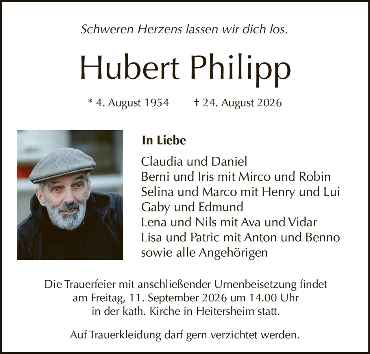 <p><i>Schweren Herzens lassen wir dich los.</i></p>

<p><strong>Hubert Philipp</strong></p>

<p>* 4. August 1954 † 24. August 2026</p>

<p><strong>In Liebe</strong></p>

<p>Claudia und Daniel<br>
Berni und Iris mit Mirco und Robin<br>
Selina und Marco mit Henry und Lui<br>
Gaby und Edmund<br>
Lena und Nils mit Ava und Vidar<br>
Lisa und Patric mit Anton und Benno<br>
sowie alle Angehörigen</p>

<p>Die Trauerfeier mit anschließender Urnenbeisetzung findet am Freitag, 11. September 2026 um 14.00 Uhr in der kath. Kirche in Heitersheim statt.</p>

<p>Auf Trauerkleidung darf gern verzichtet werden.</p>