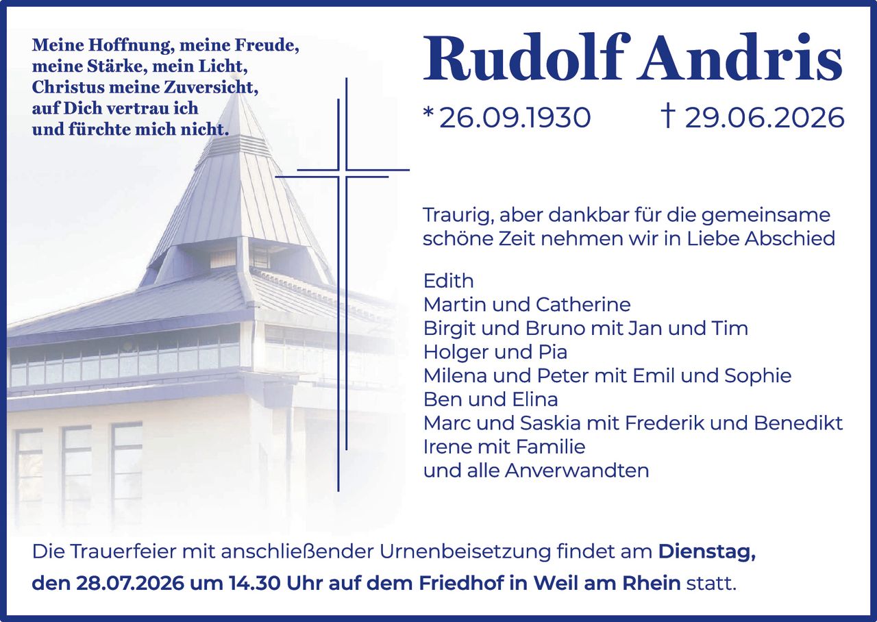 <p><i>Meine Hoffnung, meine Freude,<br />
meine Stärke, mein Licht,<br />
Christus meine Zuversicht,<br />
auf Dich vertrau ich<br />
und fürchte mich nicht.</i></p>

<p><strong>Rudolf Andris</strong><br />
* 26.09.1930     † 29.06.2026</p>

<p>Traurig, aber dankbar für die gemeinsame schöne Zeit nehmen wir in Liebe Abschied</p>

<p>Edith<br />
Martin und Catherine<br />
Birgit und Bruno mit Jan und Tim<br />
Holger und Pia<br />
Milena und Peter mit Emil und Sophie<br />
Ben und Elina<br />
Marc und Saskia mit Frederik und Benedikt<br />
Irene mit Familie<br />
und alle Anverwandten</p>

<p>Die Trauerfeier mit anschließender Urnenbeisetzung findet am <strong>Dienstag, den 28.07.2026 um 14.30 Uhr auf dem Friedhof in Weil am Rhein</strong> statt.</p>