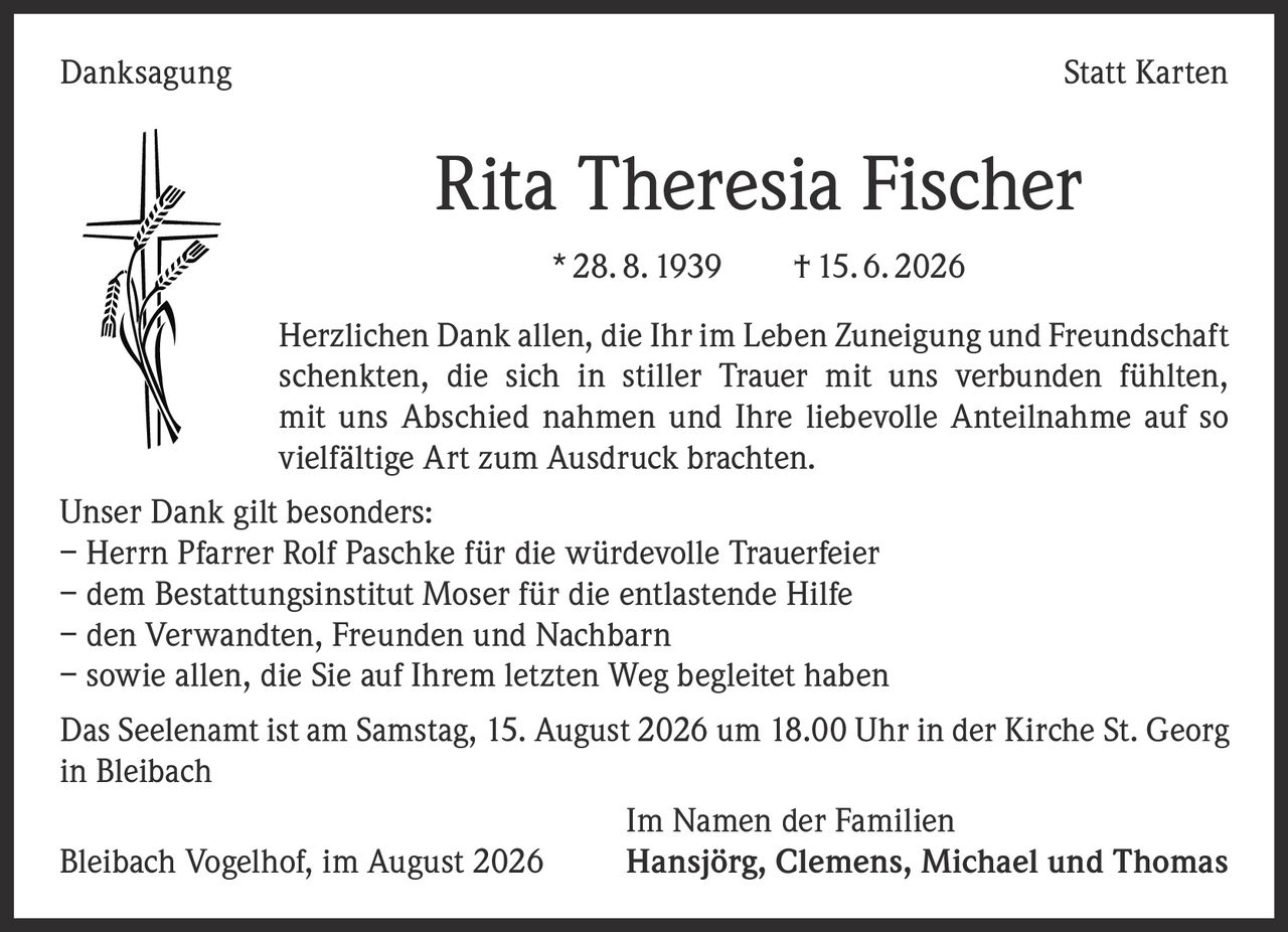 <p><strong>Danksagung Statt Karten</strong></p>

<p><strong>Rita Theresia Fischer</strong><br/>* 28. 8. 1939 † 15. 6. 2026</p>

<p>Herzlichen Dank allen, die Ihr im Leben Zuneigung und Freundschaft scenkten, die sich in stiller Trauer mit uns verbunden fühlten, mit uns Abschied nahmen und Ihre liebevolle Anteilnahme auf so vielfältige Art zum Ausdruck brachten.</p>

<p>Unser Dank gilt besonders:</p>
<p>– Herrn Pfarrer Rolf Paschke für die würdevolle Trauerfeier<br/>
– dem Bestattungsinstitut Moser für die entlastende Hilfe<br/>
– den Verwandten, Freunden und Nachbarn<br/>
– sowie allen, die Sie auf Ihrem letzten Weg begleitet haben</p>

<p>Das Seelenamt ist am Samstag, 15. August 2026 um 18.00 Uhr in der Kirche St. Georg in Bleibach</p>

<p>Im Namen der Familien<br/>
Bleibach Vogelhof, im August 2026  Hansjörg, Clemens, Michael und Thomas</p>