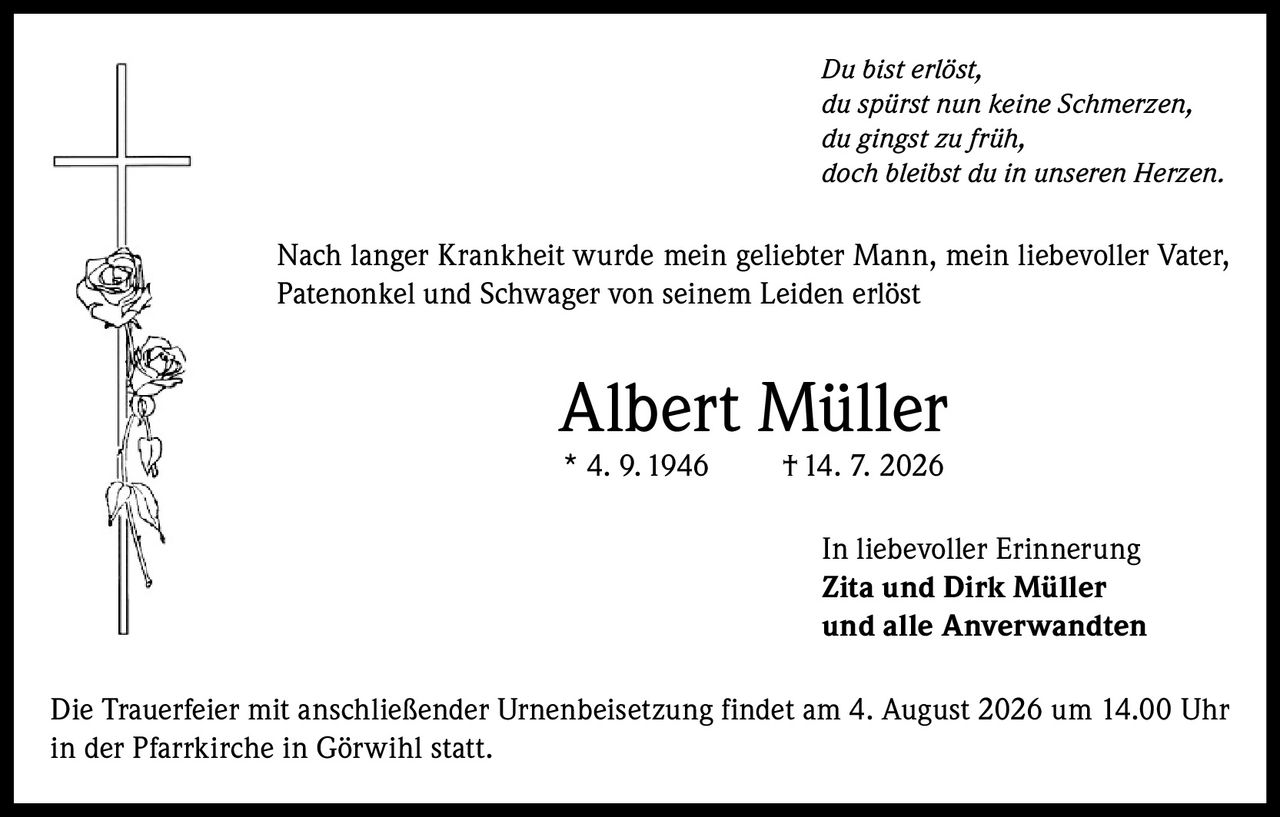 <p><i>Du bist erlöst,<br>du spürst nun keine Schmerzen,<br>du gingst zu früh,<br>doch bleibst du in unseren Herzen.</i></p><p>Nach langer Krankheit wurde mein geliebter Mann, mein liebevoller Vater, Patenonkel und Schwager von seinem Leiden erlöst</p><p><strong>Albert Müller</strong><br>* 4. 9.1946 †14. 7. 2026</p><p>In liebevoller Erinnerung<br><strong>Zita und Dirk Müller</strong><br>und alle Anverwandten</p><p>Die Trauerfeier mit anschließender Urnenbeisetzung findet am 4. August 2026 um 14.00 Uhr in der Pfarrkirche in Görwihl statt.</p>