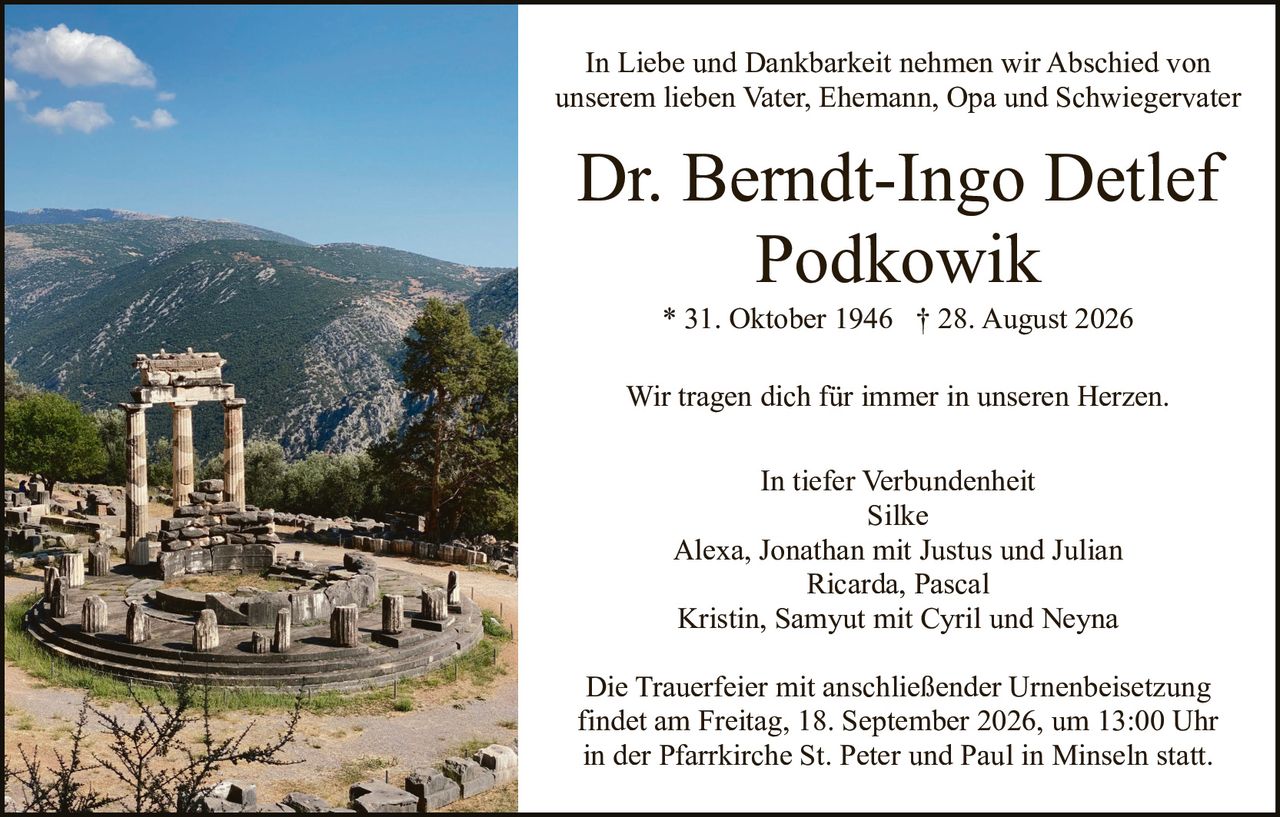 <p>In Liebe und Dankbarkeit nehmen wir Abschied von unserem lieben Vater, Ehemann, Opa und Schwiegervater</p>

<p><strong>Dr. Berndt-Ingo Detlef Podkowik</strong></p>

<p>* 31. Oktober 1946 † 28. August 2026</p>

<p>Wir tragen dich für immer in unseren Herzen.</p>

<p>In tiefer Verbundenheit<br/>
Silke<br/>
Alexa, Jonathan mit Justus und Julian<br/>
Ricarda, Pascal<br/>
Kristin, Samyut mit Cyril und Neyna</p>

<p>Die Trauerfeier mit anschließender Urnenbeisetzung findet am Freitag, 18. September 2026, um 13:00 Uhr in der Pfarrkirche St. Peter und Paul in Minseln statt.</p>