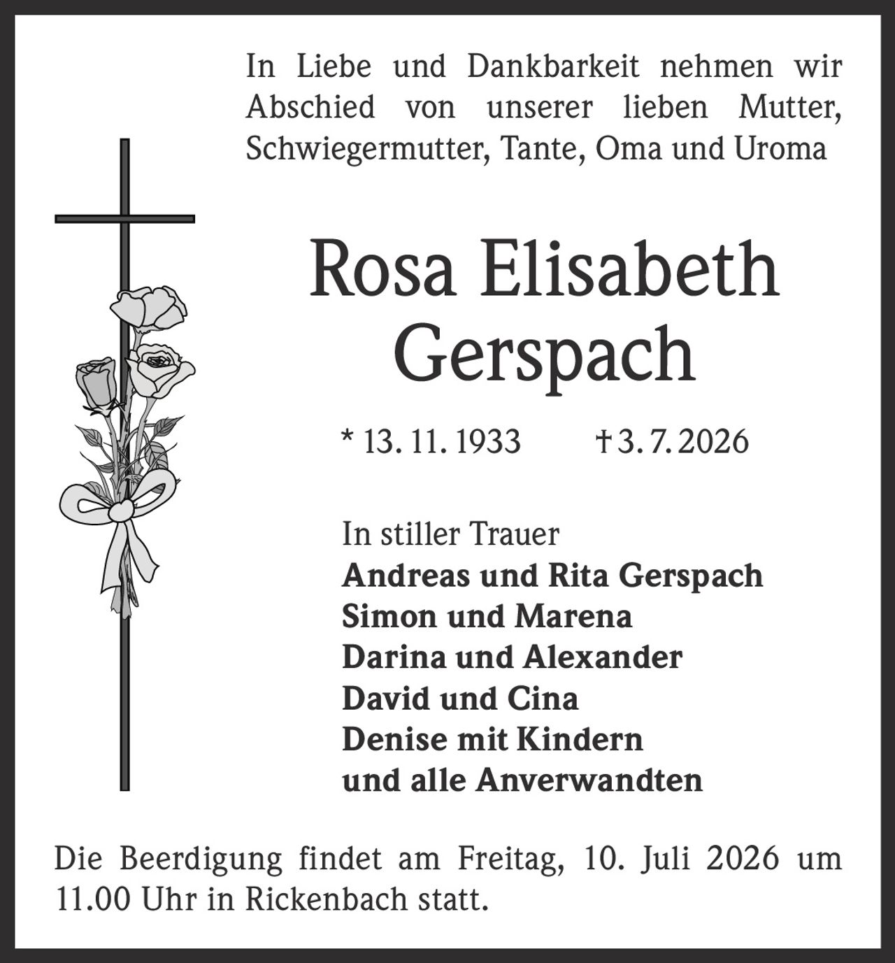 <p>In Liebe und Dankbarkeit nehmen wir Abschied von unserer lieben Mutter, Schwiegermutter, Tante, Oma und Uroma</p>

<p><strong>Rosa Elisabeth Gerspach</strong></p>

<p>* 13. 11. 1933 † 3. 7. 2026</p>

<p>In stiller Trauer</p>
<p><strong>Andreas und Rita Gerspach<br/>Simon und Marena<br/>Darina und Alexander<br/>David und Cina<br/>Denise mit Kindern<br/>und alle Anverwandten</strong></p>

<p>Die Beerdigung findet am Freitag, 10. Juli 2026 um 11.00 Uhr in Rickenbach statt.</p>